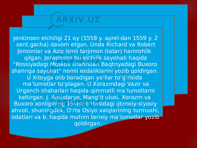  Jenkinson elchiligi 21 oy (1558 y. aprel-dan 1559 y. 2 sent.gacha) davom etgan. Unda Richard va Robert Jonsonlar va Aziz ismli tarjimon (tatar) hamrohlik qilgan. Jenkonson bu elchilik sayohati haqida &#34;Rossiyadagi Moskov shahridan Baqtriyadagi Buxoro shahriga sayohat&#34; nomli esdaliklarini yozib qoldirgan. U Xitoyga olib boradigan yoʻllar toʻgʻrisida maʼlumotlar toʻplagan. U Xorazmdagi Vazir va Urganch shaharlari haqida qimmatli maʼlumotlarni keltirgan. J. Amudaryo, Mangʻit ulusi, Xorazm va Buxoro xonligining 16-asr oʻrtasidagi ijtimoiy-siyosiy ahvoli, shuningdek, Oʻrta Osiyo xalqlarining turmushi, odatlari va b. haqida muhim tarixiy maʼlumotlar yozib qoldirgan. 