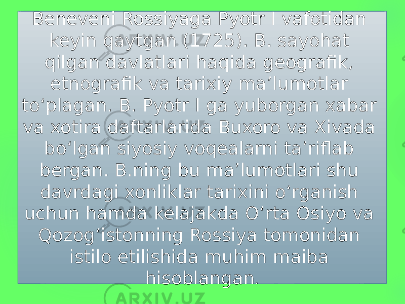 Beneveni Rossiyaga Pyotr I vafotidan keyin qaytgan (1725). B. sayohat qilgan davlatlari haqida geografik, etnografik va tarixiy maʼlumotlar toʻplagan. B. Pyotr I ga yuborgan xabar va xotira daftarlarida Buxoro va Xivada boʻlgan siyosiy voqealarni taʼriflab bergan. B.ning bu maʼlumotlari shu davrdagi xonliklar tarixini oʻrganish uchun hamda kelajakda Oʻrta Osiyo va Qozogʻistonning Rossiya tomonidan istilo etilishida muhim maiba hisoblangan . 