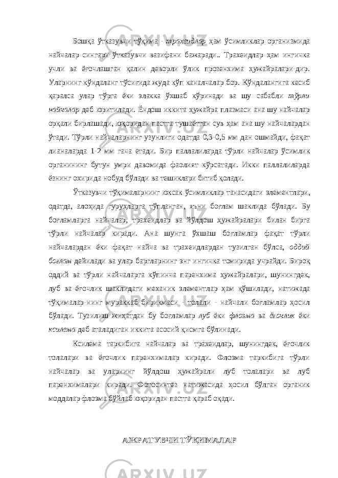 Бош қ а ўтказувчи тўқима - трахеидлар ҳам ўсимликлар организмида найчалар сингари ўтказувчи вазифани бажаради.. Трахеидлар ҳам ингичка учли ва ё ғ очлашган қ алин деворли ўлик прозенхима ҳужайралари-дир. Уларнинг кўндаланг тўсиғида жуда кўп каналчалар бор. Кўндалангига кесиб қ аралса улар тўрга ёки элакка ўхшаб кўринади ва шу сабабли тўрли найчалар деб юритилади. Ёндош иккита ҳужайра плазмаси ана шу найчалар ор қ али бирлашади, ю қ оридан пастга тушаётган сув ҳам ана шу найчалардан ўтади. Тўрли найчаларнинг узунлиги одатда 0,3-0,5 мм дан ошмайди, фа қ ат лианаларда 1-2 мм гача етади. Бир паллалиларда тўрли найчалар ўсимлик органининг бутун умри давомида фаолият кўрсатади. Икки паллалиларда ёзнинг охирида нобуд бўлади ва тешиклари битиб қ олади. Ўтказувчи тўқималарнинг юксак ўсимликлар танасидаги элементлари, одатда, алоҳида гуруҳларга тўпланган , яъни боғлам шаклида бўлади. Бу боғламларга найчалар, трахеидлар ва йўлдош ҳужайралари билан бирга тўрли найчалар киради. Ана шунга ўхшаш бо ғ ламлар фа қ ат тўрли найчалардан ёки фа қ ат найча ва трахеидлардан тузилган бўлса, оддий боғлам дейилади ва улар баргларнинг энг ингичка томирида учрайди. Биро қ оддий ва тўрли найчаларга кўпинча паренхима ҳужайралари, шунингдек, луб ва ё ғ очлик шаклидаги механик элементлар ҳам қў шилади, натижада тўқималар-нинг мураккаб бирикмаси - толали - найчали боғламлар ҳосил бўлади. Тузилиш жиҳатдан бу бо ғ ламлар луб ёки флоэма ва ёғочлик ёки ксилема деб аталадиган иккита асосий қ исмга бўлинади. Ксилема таркибига найчалар ва трахеидлар, шунингдек, ё ғ очлик толалари ва ёғочлик паренхималар киради. Флоэма таркибига тўрли найчалар ва уларнинг йўлдош ҳужайрали луб толалари ва луб паренхималари киради. Фотосинтез натижасида ҳосил бўлган органик моддалар флоэма бўйлаб ю қ оридан пастга қ араб о қ ади.АЖРАТУВЧИ ТЎҚИМАЛАР 