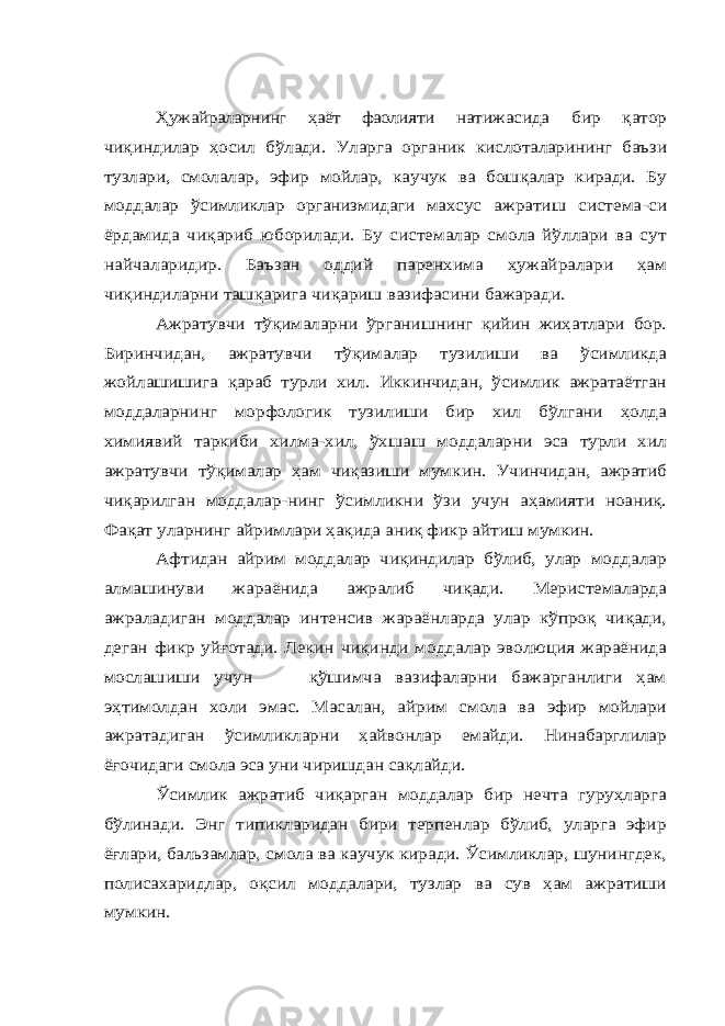 Ҳ ужайраларнинг ҳаёт фаолияти натижасида бир қатор чи қиндилар ҳосил бўлади. Уларга органик кислоталарининг баъзи тузлари, смолалар, эфир мойлар, каучук ва бош қалар киради. Бу моддалар ўсимликлар организмидаги махсус ажратиш система -си ёрдамида чи қариб юборилади. Бу системалар смола йўллари ва сут найчаларидир. Баъзан оддий паренхима ҳужайралари ҳам чиқиндиларни таш қарига чи қариш вазифасини бажаради. Ажратувчи тўқималарни ўрганишнинг қийин жиҳатлари бор. Биринчидан, ажратувчи тўқималар тузилиши ва ўсимликда жойлашишига қараб турли хил. Иккинчидан, ўсимлик ажратаётган моддаларнинг морфологик тузилиши бир хил бўлгани ҳолда химиявий таркиби хилма-хил, ўхшаш моддаларни эса турли хил ажратувчи тўқималар ҳам чиқазиши мумкин. Учинчидан, ажратиб чиқарилган моддалар-нинг ўсимликни ўзи учун аҳамияти ноаниқ. Фақат уларнинг айримлари ҳақида аниқ фикр айтиш мумкин. Афтидан айрим моддалар чиқиндилар бўлиб, улар моддалар алмашинуви жараёнида ажралиб чиқади. Меристемаларда ажраладиган моддалар интенсив жараёнларда улар кўпроқ чиқади, деган фикр уйғотади. Лекин чиқинди моддалар эволюция жараёнида мослашиши учун қўшимча вазифаларни бажарганлиги ҳам эҳтимолдан холи эмас. Масалан, айрим смола ва эфир мойлари ажратадиган ўсимликларни ҳайвонлар емайди. Нинабарглилар ёғочидаги смола эса уни чиришдан сақлайди. Ўсимлик ажратиб чиқарган моддалар бир нечта гуруҳларга бўлинади. Энг типикларидан бири терпенлар бўлиб, уларга эфир ёғлари, бальзамлар, смола ва каучук киради. Ўсимликлар, шунингдек, полисахаридлар, оқсил моддалари, тузлар ва сув ҳам ажратиши мумкин. 