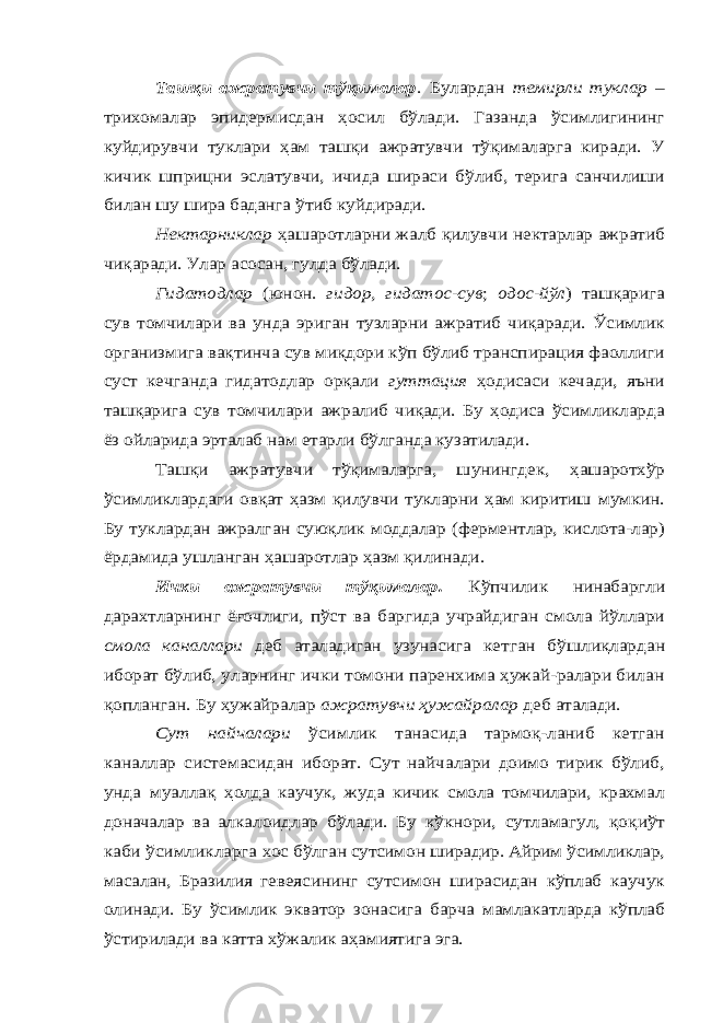 Ташқи ажратувчи тўқималар . Булардан темирли туклар – трихомалар эпидермисдан ҳосил бўлади. Газанда ўсимлигининг куйдирувчи туклари ҳам ташқи ажратувчи тўқималарга киради. У кичик шприцни эслатувчи, ичида шираси бўлиб, терига санчилиши билан шу шира баданга ўтиб куйдиради. Нектарниклар ҳашаротларни жалб қилувчи нектарлар ажратиб чиқаради. Улар асосан, гулда бўлади. Гидатодлар (юнон. гидор, гидатос-сув ; одос-йўл ) ташқарига сув томчилари ва унда эриган тузларни ажратиб чиқаради. Ўсимлик организмига вақтинча сув миқдори кўп бўлиб транспирация фаоллиги суст кечганда гидатодлар орқали гуттация ҳодисаси кечади, яъни ташқарига сув томчилари ажралиб чиқади. Бу ҳодиса ўсимликларда ёз ойларида эрталаб нам етарли бўлганда кузатилади. Ташқи ажратувчи тўқималарга, шунингдек, ҳашаротхўр ўсимликлардаги овқат ҳазм қилувчи тукларни ҳам киритиш мумкин. Бу туклардан ажралган суюқлик моддалар (ферментлар, кислота-лар) ёрдамида ушланган ҳашаротлар ҳазм қилинади. Ички ажратувчи тўқималар. Кўпчилик нинабаргли дарахтларнинг ёғочлиги, пўст ва баргида учрайдиган смола йўллари смола каналлари деб аталадиган узунасига кетган бўшлиқлардан иборат бўлиб, уларнинг ички томони паренхима ҳужай-ралари билан қопланган. Бу ҳужайралар ажратувчи ҳужайралар деб аталади. Сут найчалари ўсимлик танасида тармоқ-ланиб кетган каналлар системасидан иборат. Сут найчалари доимо тирик бўлиб, унда муалла қ ҳолда каучук, жуда кичик смола томчилари, крахмал доначалар ва алкалоидлар бўлади. Бу кўкнори, сутламагул, қоқиўт каби ўсимликларга хос бўлган сутсимон ширадир. Айрим ўсимликлар, масалан, Бразилия гевеясининг сутсимон ширасидан кўплаб каучук олинади. Бу ўсимлик экватор зонасига барча мамлакатларда кўплаб ўстирилади ва катта хўжалик аҳамиятига эга. 