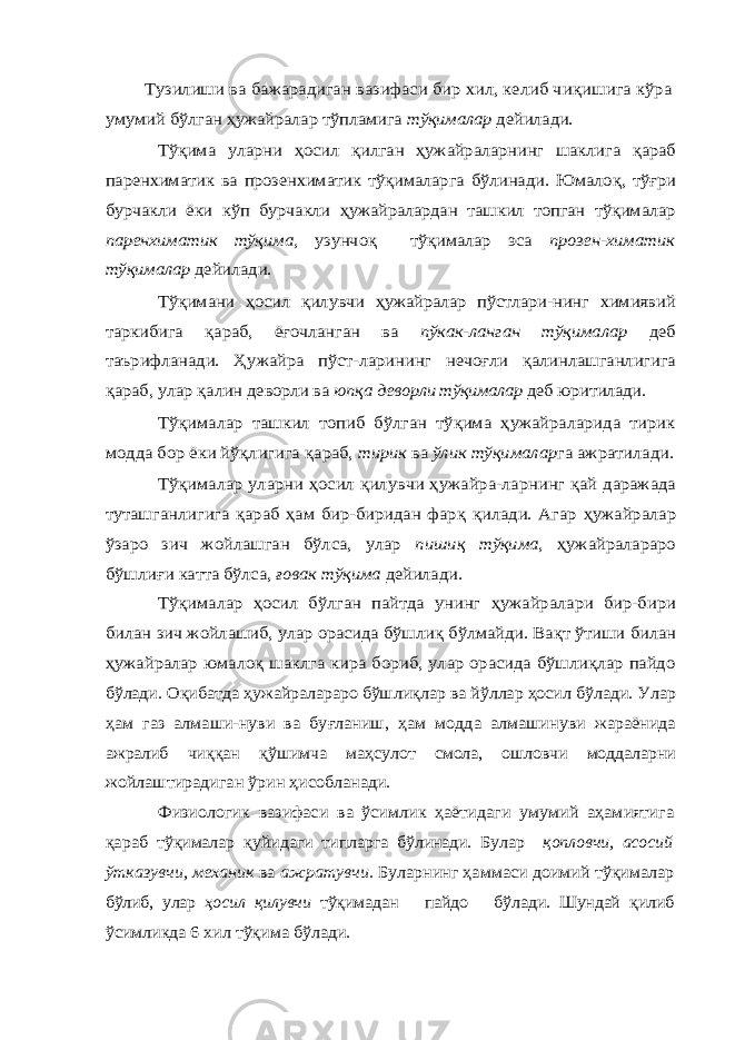  Тузилиши ва бажарадиган вазифаси бир хил, келиб чи қишига кўра умумий бўлган ҳужайралар тўпламига тўқималар дейилади. Тўқима уларни ҳосил қилган ҳужайраларнинг шаклига қараб паренхиматик ва прозенхиматик тўқималарга бўлинади. Юмало қ, тўғри бурчакли ёки кўп бурчакли ҳужайралардан ташкил топган тўқималар паренхиматик тўқима, узунчоқ тўқималар эса прозен-химатик тўқималар дейилади. Тўқимани ҳосил қилувчи ҳужайралар пўстлари-нинг химиявий таркибига қараб, ёғочланган ва пўкак-ланган тўқималар деб таърифланади. Ҳ ужайра пўст-ларининг нечоғли қалинлашганлигига қараб, улар қалин деворли ва юп қа деворли тўқималар деб юритилади. Тўқималар ташкил топиб бўлган тўқима ҳужайраларида тирик модда бор ёки йўқлигига қараб, тирик ва ўлик тўқималар га ажратилади. Тўқималар уларни ҳосил қилувчи ҳужайра-ларнинг қай даражада туташганлигига қараб ҳам бир-биридан фар қ қилади. Агар ҳужайралар ўзаро зич жойлашган бўлса, улар пиши қ тўқима , ҳужайралараро бўшли ғи катта бўлса, ғовак тўқима дейилади. Тўқималар ҳосил бўлган пайтда унинг ҳужайралари бир-бири билан зич жойлашиб, улар орасида бўшли қ бўлмайди. Ва қт ўтиши билан ҳужайралар юмалоқ шаклга кира бориб, улар орасида бўшлиқлар пайдо бўлади. О қибатда ҳужайралараро бўшли қлар ва йўллар ҳосил бўлади. Улар ҳам газ алмаши-нуви ва бу ғланиш, ҳам модда алмашинуви жараёнида ажралиб чи ққ ан қў шимча ма ҳсулот смола, ошловчи моддаларни жойлаштирадиган ўрин ҳисобланади. Физиологик вазифаси ва ўсимлик ҳаётидаги умумий аҳамиятига қараб тўқималар қуйидаги типларга бўлинади. Булар қопловчи, асосий ўтказувчи, механик ва ажратувчи. Буларнинг ҳаммаси доимий тўқималар бўлиб, улар ҳосил қилувчи тўқимадан пайдо бўлади. Шундай қилиб ўсимликда 6 хил тўқима бўлади. 