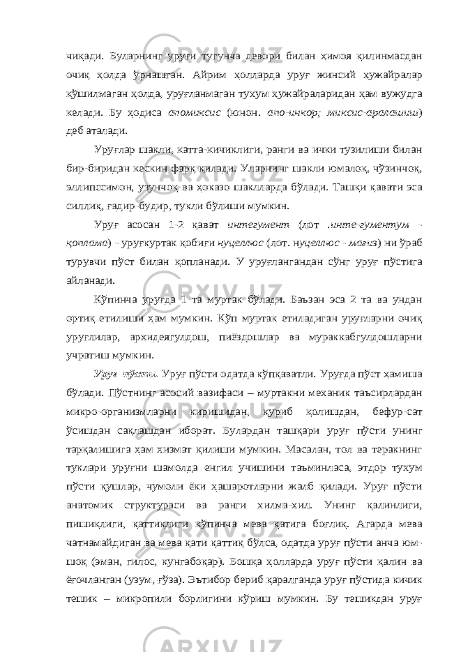 чиқади. Буларнинг уруғи тугунча девори билан ҳимоя қилинмасдан очиқ ҳолда ўрнашган. Айрим ҳолларда уруғ жинсий ҳужайралар қўшилмаган ҳолда, уруғланмаган тухум ҳужайраларидан ҳам вужудга келади. Бу ҳодиса апомиксис (юнон . апо-инкор; миксис-аралашиш ) деб аталади. Уруғлар шакли, катта-кичиклиги, ранги ва ички тузилиши билан бир-биридан кескин фарқ қилади. Уларнинг шакли юмалоқ, чўзинчоқ, эллипссимон, узунчоқ ва ҳоказо шаклларда бўлади. Ташқи қавати эса силлиқ, ғадир-будир, тукли бўлиши мумкин. Уруғ асосан 1-2 қават интегумент (лот . инте-гументум - қоплама ) - уруғкуртак қобиғи нуцеллюс (лот. н уцеллюс - мағиз ) ни ўраб турувчи пўст билан қопланади. У уруғлангандан сўнг уруғ пўстига айланади. Кўпинча уруғда 1 та муртак бўлади. Баъзан эса 2 та ва ундан ортиқ етилиши ҳам мумкин. Кўп муртак етиладиган уруғларни очиқ уруғлилар, архидеягулдош, пиёздошлар ва мураккабгулдошларни учратиш мумкин. Уруғ пўсти. Уруғ пўсти одатда кўпқаватли. Уруғда пўст ҳамиша бўлади. Пўстнинг асосий вазифаси – муртакни механик таъсирлардан микро-организмларни киришидан, қуриб қолишдан, бефур-сат ўсишдан сақлашдан иборат. Булардан ташқари уруғ пўсти унинг тарқалишига ҳам хизмат қилиши мумкин. Масалан, тол ва теракнинг туклари уруғни шамолда енгил учишини таъминласа, этдор тухум пўсти қушлар, чумоли ёки ҳашаротларни жалб қилади. Уруғ пўсти анатомик структураси ва ранги хилма-хил. Унинг қалинлиги, пишиқлиги, қаттиқлиги кўпинча мева қатига боғлиқ. Агарда мева чатнамайдиган ва мева қати қаттиқ бўлса, одатда уруғ пўсти анча юм- шоқ (эман, гилос, кунгабоқар). Бошқа ҳолларда уруғ пўсти қалин ва ёғочланган (узум, ғўза). Эътибор бериб қаралганда уруғ пўстида кичик тешик – микропили борлигини кўриш мумкин. Бу тешикдан уруғ 