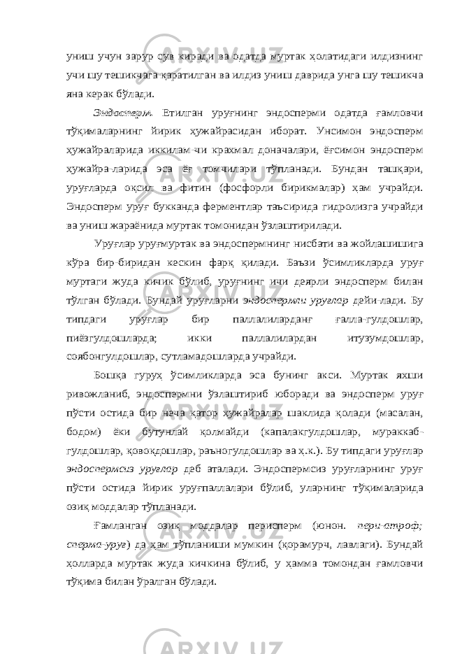 униш учун зарур сув киради ва одатда муртак ҳолатидаги илдизнинг учи шу тешикчага қаратилган ва илдиз униш даврида унга шу тешикча яна керак бўлади. Эндосперм. Етилган уруғнинг эндосперми одатда ғамловчи тўқималарнинг йирик ҳужайрасидан иборат. Унсимон эндосперм ҳужайраларида иккилам-чи крахмал доначалари, ёғсимон эндосперм ҳужайра-ларида эса ёғ томчилари тўпланади. Бундан ташқари, уруғларда оқсил ва фитин (фосфорли бирикмалар) ҳам учрайди. Эндосперм уруғ букканда ферментлар таъсирида гидролизга учрайди ва униш жараёнида муртак томонидан ўзлаштирилади. Уруғлар уруғмуртак ва эндоспермнинг нисбати ва жойлашишига кўра бир-биридан кескин фарқ қилади. Баъзи ўсимликларда уруғ муртаги жуда кичик бўлиб, уруғнинг ичи деярли эндосперм билан тўлган бўлади. Бундай уруғларни эндоспермли уруғлар дейи-лади. Бу типдаги уруғлар бир паллалиларданғ ғалла-гулдошлар, пиёзгулдошларда; икки паллалилардан итузумдошлар, соябонгулдошлар, сутламадошларда учрайди. Бошқа гуруҳ ўсимликларда эса бунинг акси. Муртак яхши ривожланиб, эндоспермни ўзлаштириб юборади ва эндосперм уруғ пўсти остида бир неча қатор ҳужайралар шаклида қолади (масалан, бодом) ёки бутунлай қолмайди (капалакгулдошлар, мураккаб- гулдошлар, қовоқдошлар, раъногулдошлар ва ҳ.к.). Бу типдаги уруғлар эндоспермсиз уруғлар деб аталади. Эндоспермсиз уруғларнинг уруғ пўсти остида йирик уруғпаллалари бўлиб, уларнинг тўқималарида озиқ моддалар тўпланади. Ғамланган озиқ моддалар перисперм (юнон. пери-атроф; сперма-уруғ ) да ҳам тўпланиши мумкин (қорамурч, лавлаги). Бундай ҳолларда муртак жуда кичкина бўлиб, у ҳамма томондан ғамловчи тўқима билан ўралган бўлади. 