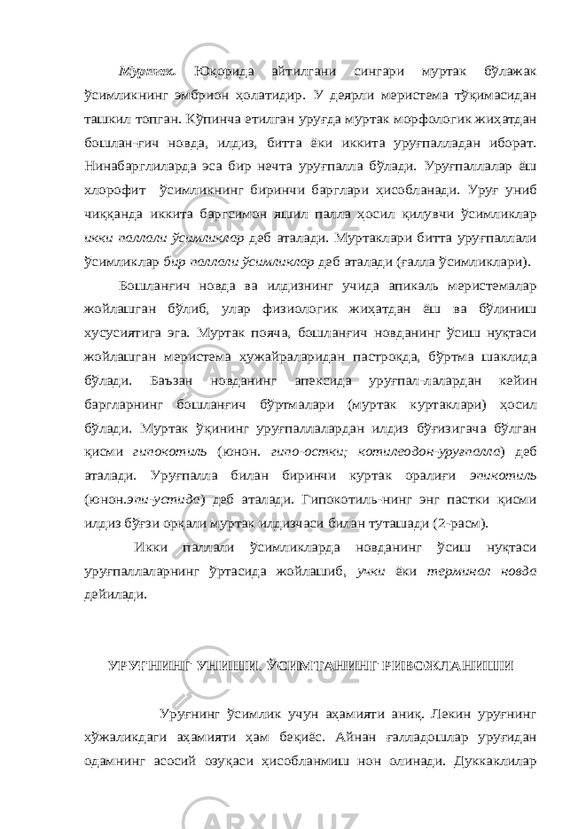 Муртак. Юқорида айтилгани сингари муртак бўлажак ўсимликнинг эмбрион ҳолатидир. У деярли меристема тўқимасидан ташкил топган. Кўпинча етилган уруғда муртак морфологик жиҳатдан бошлан-ғич новда, илдиз, битта ёки иккита уруғпалладан иборат. Нинабарглиларда эса бир нечта уруғпалла бўлади. Уруғпаллалар ёш хлорофит ўсимликнинг биринчи барглари ҳисобланади. Уруғ униб чиққанда иккита баргсимон яшил палла ҳосил қилувчи ўсимликлар икки паллали ўсимликлар деб аталади. Муртаклари битта уруғпаллали ўсимликлар бир паллали ўсимликлар деб аталади (ғалла ўсимликлари). Бошланғич новда ва илдизнинг учида апикаль меристемалар жойлашган бўлиб, улар физиологик жиҳатдан ёш ва бўлиниш хусусиятига эга. Муртак пояча, бошланғич новданинг ўсиш нуқтаси жойлашган меристема ҳужайраларидан пастроқда, бўртма шаклида бўлади. Баъзан новданинг апексида уруғпал-лалардан кейин баргларнинг бошланғич бўртмалари (муртак куртаклари) ҳосил бўлади. Муртак ўқининг уруғпаллалардан илдиз бўғизигача бўлган қисми гипокотиль (юнон. гипо-остки; котилеодон-уруғпалла ) деб аталади. Уруғпалла билан биринчи куртак оралиғи эпикотиль (юнон. эпи-устида ) деб аталади. Гипокотиль-нинг энг пастки қисми илдиз бўғзи орқали муртак илдизчаси билан туташади (2-расм). Икки паллали ўсимликларда новданинг ўсиш нуқтаси уруғпаллаларнинг ўртасида жойлашиб, учки ёки терминал новда дейилади. УРУҒНИНГ УНИШИ. ЎСИМТАНИНГ РИВОЖЛАНИШИ Уруғнинг ўсимлик учун аҳамияти аниқ. Лекин уруғнинг хўжаликдаги аҳамияти ҳам беқиёс. Айнан ғалладошлар уруғидан одамнинг асосий озуқаси ҳисобланмиш нон олинади. Дуккаклилар 