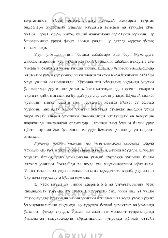 муртагининг тўлиқ етилмаганидир. Бундай ҳолларда муртак эндосперм ҳисобидан маълум муддатда етилади ва шундан сўнг унади. Бунга яққол мисол қилиб женьшенни кўрсатиш мумкин. Бу ўсимликнинг уруғи фақат 3-йили унади. Бу даврда муртак тўлиқ шаклланади. Уруғ унмаслигининг бошқа сабаблари ҳам бор. Жумладан, дуккаклиларнинг уруғ пўсти қаттиқ бўлганлиги сабабли ичкарига сув ўтмайди, оқибатда унинг униши қийинлашади. Кўпчилик ғалладошлар ва тамаки уруғи пўстининг ички қавати ҳавони ёмон ўтказиши сабабли уруғ униши секинлашади. Кўпинча эса мўътадил иқлимда ўсувчи ўсимликлар уруғининг устки қобиғи қаттиқлигидан сувни ичкарига кириши қийинлашади ва бундай уруғлар секин унади. Шундай қилиб, уруғнинг тиним ҳолати кенг тарқалган ҳодиса бўлиб, бу аслида уруғнинг вақтидан олдин униши, оқибатда бўлажак авлодни ўсиш учун қулай даврда ўсишини таъминлашга қаратилган ва эволюция жараёнида шаклланган ҳодисадир. Тегишли вақт ўтиши билан уруғ пўсти чириши ёки бузилиши ва уруғ бемалол униши учун шароит етилади. Уруғ лар униш тезлиги ва унувчанликни сақлаш. Барча ўсимликлар уруғи узоқ тиним даврига кетади, дейиш нотўғри. Шундай уруғлар борки, улар ўсимликдан узилиб тупроққа тушиши билан дарҳол унишни бошлайди ва жуда тез унувчанлигини йўқо-тади. Униш тезлиги ва унувчанликни сақлаш муддати-га қараб, уруғларни бир неча гуруҳларга бўлиш мумкин. 1. Узоқ муддатли тиним даврига эга ва унувчанлигини узоқ сақлайдиган уруғлар. Бу гуруҳдаги уруғлар бир, икки йил ва ундан ортиқ муддат ўтганидан кейин унишни бошлайди ва жуда узоқ муддат ўз унувчанлигини сақлайди. Бу гуруҳга кўплаб дарахтлар ва ўрмонда ўсадиган ўтлар киради. Ўрмон ва даланинг монолит тупроқларида ўтказилган тажрибаларни кўрсатишича, тупроқда кўплаб ёввойи 