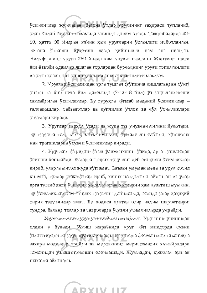 ўсимликлар жумладан, бегона ўтлар уруғининг заҳираси тўпланиб, улар ўнлаб йиллар давомида унишда давом этади. Тажрибаларда 40- 50, ҳатто 90 йилдан кейин ҳам уруғларни ўсганлиги исботланган. Бегона ўтларни йўқотиш жуда қийинлиги ҳам ана шундан. Нилуфарнинг уруғи 250 йилда ҳам унувчан-лигини йўқотмаганлиги ёки ёввойи одамлар яшаган ғорлардан бурчоқнинг уруғи топилганлиги ва улар ҳозиргача униш қобилиятини сақлаганлиги маълум. 2. Уруғлар ўсимликдан ерга тушгач (кўпинча қишлагандан сўнг) унади ва бир неча йил давомида (7-12-18 йил) ўз унувчанлигини сақлайдиган ўсимликлар. Бу гуруҳга кўплаб маданий ўсимликлар – ғалладошлар, сабзавотлар ва кўпчилик ўтлоқ ва чўл ўсимликлари уруғлари киради. 3. Уруғлар дарҳол ўсади ва жуда тез унувчан-лигини йўқотади. Бу гуруҳга тол, терак, мать -и -мачеха, ўрмаловчи себарга, кўпчилик нам тропикларда ўсувчи ўсимликлар киради. 4. Уруғлар тўғридан-тўғри ўсимликнинг ўзида, ерга тушмасдан ўсишни бошлайди. Буларга “тирик туғувчи” деб аталувчи ўсимликлар кириб, уларга мисол жуда кўп эмас. Баъзан умуман мева ва уруғ ҳосил қилмай, гуллар шакл ўзгартириб, кичик новдаларга айланган ва улар ерга тушиб янги ўсимлик ҳосил қилган ҳолларни ҳам кузатиш мумкин. Бу ўсимликлар ҳам “тирик туғувчи” дейилса-да, аслида улар ҳақиқий тирик туғувчилар эмас. Бу ҳодиса одатда оғир иқлим шароитлари: тундра, баланд тоғлар ва саҳроларда ўсувчи ўсимликларда учрайди. Уруғпалланинг уруғ унишидаги вазифаси. Уруғнинг унишидан олдин у бўкади. Бўкиш жараёнида уруғ кўп миқдорда сувни ўзлаштиради ва уруғ пўсти ёрилади. Бу даврда ферментлар таъсирида заҳира моддалар эрийди ва муртакнинг меристематик ҳужайралари томонидан ўзлаштирилиши осонлашади. Жумладан, крахмал эриган шакарга айланади. 