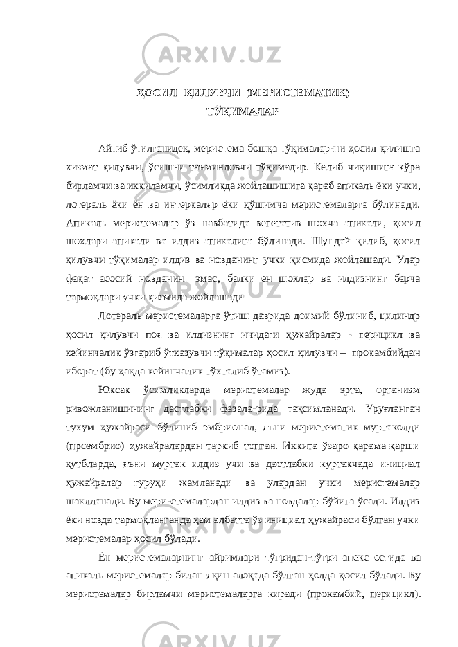 ҲОСИЛ ҚИЛУВЧИ (МЕРИСТЕМАТИК) ТЎҚИМАЛАР Айтиб ўтилганидек, меристема бошқа тўқималар-ни ҳосил қилишга хизмат қилувчи, ўсишни таъминловчи тўқимадир. Келиб чи қишига кўра бирламчи ва иккиламчи, ўсимликда жойлашишига қараб апикаль ёки учки, лотераль ёки ён ва интеркаляр ёки қў шимча меристемаларга бўлинади. Апикаль меристемалар ўз навбатида вегетатив шохча апикали, ҳосил шохлари апикали ва илдиз апикалига бўлинади. Шундай қилиб, ҳосил қилувчи тўқималар илдиз ва новданинг учки қисмида жойлашади. Улар фа қат асосий новданинг эмас, балки ён шохлар ва илдизнинг барча тармо қлари учки қисмида жойлашади Лотераль меристемаларга ўтиш даврида доимий бўлиниб, цилиндр ҳосил қилувчи поя ва илдизнинг ичидаги ҳужайралар - перицикл ва кейинчалик ўзгариб ўтказувчи тўқималар ҳосил қилувчи – прокамбийдан иборат (бу ҳа қда кейинчалик тўхталиб ўтамиз). Юксак ўсимликларда меристемалар жуда эрта, организм ривожланишининг дастлабки фазала -рида тақсимланади. Уруғланган тухум ҳужайраси бўлиниб эмбрионал, яъни меристематик муртаколди (проэмбрио) ҳужайралардан таркиб топган. Иккита ўзаро қарама-қарши қутбларда, яъни муртак илдиз учи ва дастлабки куртакчада инициал ҳужайралар гуруҳи жамланади ва улардан учки меристемалар шаклланади. Бу мери-стемалардан илдиз ва новдалар бўйига ўсади. Илдиз ёки новда тармоқланганда ҳам албатта ўз инициал ҳужайраси бўлган учки меристемалар ҳосил бўлади. Ён меристемаларнинг айримлари тўғридан-тўғри апекс остида ва апикаль меристемалар билан яқин алоқада бўлган ҳолда ҳосил бўлади. Бу меристемалар бирламчи меристемаларга киради (прокамбий, перицикл). 