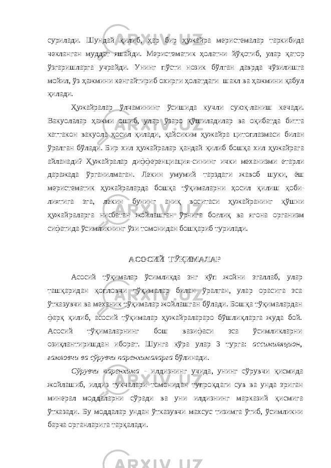 сурилади. Шундай қилиб, ҳар бир ҳужайра меристемалар таркибида чекланган муддат яшайди. Меристематик ҳолатни йўқотиб, улар қатор ўзгаришларга учрайди. Унинг пўсти нозик бўлган даврда чўзилишга мойил, ўз ҳажмини кенгайтириб охирги ҳолатдаги шакл ва ҳажмини қабул қилади. Ҳужайралар ўлчамининг ўсишида кучли суюқ-ланиш кечади. Вакуолалар ҳажми ошиб, улар ўзаро қўшиладилар ва оқибатда битта каттакон вакуола ҳосил қилади, қайсиким ҳужайра цитоплазмаси билан ўралган бўлади. Бир хил ҳужайралар қандай қилиб бошқа хил ҳужайрага айланади? Ҳужайралар дифференциация-сининг ички механизми етарли даражада ўрганилмаган. Лекин умумий тарздаги жавоб шуки, ёш меристематик ҳужайраларда бошқа тўқималарни ҳосил қилиш қоби- лиятига эга, лекин бунинг аниқ воситаси ҳужайранинг қўшни ҳужайраларга нисбатан жойлашган ўрнига боғлиқ ва ягона организм сифатида ўсимликнинг ўзи томонидан бошқариб турилади. АСОСИЙ ТЎҚИМАЛАР Асосий тўқималар ўсимликда энг кўп жойни эгаллаб, улар ташқаридан қопловчи тўқималар билан ўралган, улар орасига эса ўтказувчи ва механик тўқималар жойлашган бўлади. Бош қа тўқималардан фарқ қилиб, асосий тўқималар ҳужайралараро бўшлиқларга жуда бой. Асосий тўқималарнинг бош вазифаси эса ўсимликларни озиқлантиришдан иборат. Шунга кўра улар 3 турга: ассимиляцион, ғамловчи ва сўрувчи паренхималарга бўлинади. Сўрувчи паренхима - илдизнинг учида, унинг сўрувчи қис мида жойлашиб, илдиз тукчалари томонидан тупро қдаги сув ва унда эриган минерал моддаларни сўради ва уни илдизнинг марказий қисмига ўтказади. Бу моддалар ундан ўтказувчи махсус тизимга ўтиб, ўсимликни барча органларига тар қалади. 