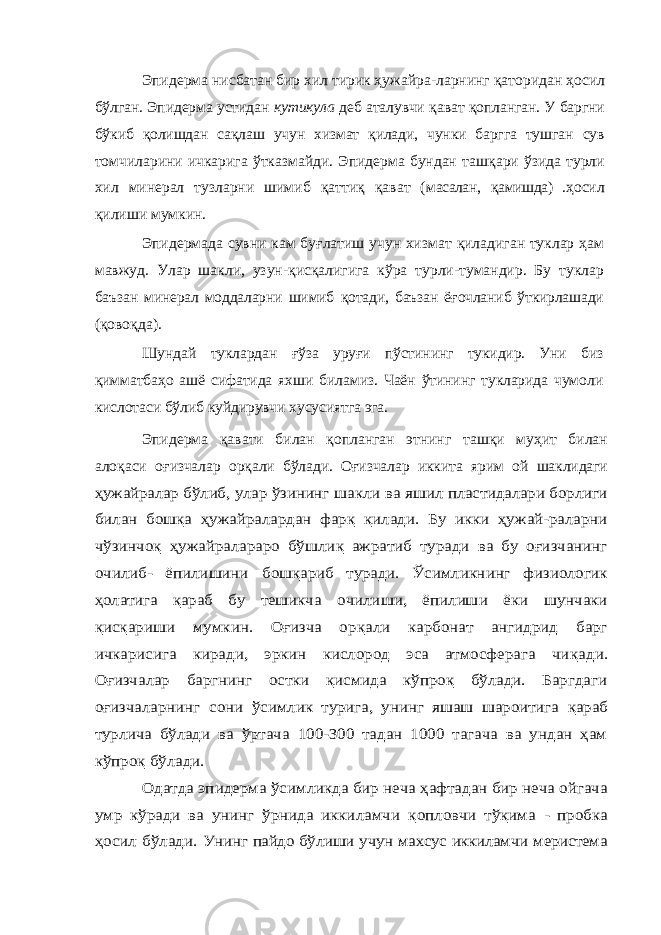 Эпидерма нисбатан бир хил тирик ҳужайра-ларнинг қ аторидан ҳосил бўлган. Эпидерма устидан кутикула деб аталувчи қ ават қ опланган. У баргни бўкиб қолишдан са қ лаш учун хизмат қилади, чунки баргга тушган сув томчиларини ичкарига ўтказмайди. Эпидерма бундан таш қ ари ўзида турли хил минерал тузларни шимиб қ атти қ қават (м асалан, қ амишда) . ҳосил қ илиши мумкин. Эпидермада сувни кам бу ғ латиш учун хизмат қ иладиган туклар ҳам мавжуд. Улар шакли, узун- қ ис қ алигига кўра турли-тумандир. Бу туклар баъзан минерал моддаларни шимиб қ отади, баъзан ё ғ очланиб ўткирлашади ( қ овоқда). Шундай туклардан ғў за уруғи пўстининг тукидир. Уни биз қ имматбаҳо ашё сифатида яхши биламиз. Чаён ўтининг тукларида чумоли кислотаси бўлиб куйдирувчи хусусиятга эга. Эпидерма қ авати билан қ опланган этнинг таш қи муҳит билан ало қ аси о ғ изчалар орқали бўлади. Оғизчалар иккита ярим ой шаклидагиҳужайралар бўлиб, улар ўзининг ша кли ва яшил пластидалари борлиги билан бош қа ҳужайралардан фар қ қилади. Бу икки ҳужай-раларни чўзинчо қ ҳужайралараро бўшли қ ажратиб туради ва бу оғизчанинг очилиб- ёпилишини бош қариб туради. Ўсимликнинг физиологик ҳолатига қараб бу тешикча очилиши, ёпилиши ёки шунчаки қис қариши мумкин. Оғизча ор қали карбонат ангидрид барг ичкарисига киради, эркин кислород эса атмосферага чи қади. Оғизчалар баргнинг остки қисмида кўпроқ бўлади. Баргдаги оғиз чаларнинг сони ўсимлик турига, унинг яшаш шароитига қараб турлича бўлади ва ўртача 100-300 тадан 1000 тагача ва ундан ҳам кўпроқ бўлади. Одатда эпидерма ўсимликда бир неча ҳафтадан бир неча ойгача умр кўради ва унинг ўрнида иккиламчи қопловчи тўқима - пробка ҳосил бўлади. Унинг пайдо бўлиши учун махсус иккиламчи меристема 