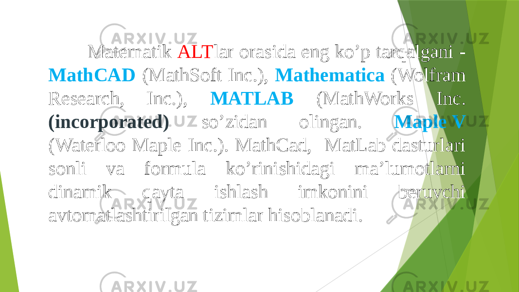  Matematik ALT lar orasida eng ko’p tarqalgani - MathCAD (MathSoft Inc.), Mathematica (Wolfram Research, Inc.), MATLAB (MathWorks Inc. (incorporated) so’zidan olingan. Maple V (Waterloo Maple Inc.). MathCad, MatLab dasturlari sonli va formula ko’rinishidagi ma’lumotlarni dinamik qayta ishlash imkonini beruvchi avtomatlashtirilgan tizimlar hisoblanadi. 