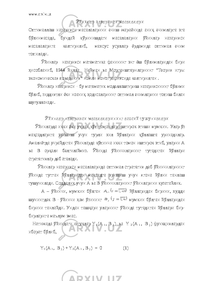 www.arxiv.uz Ўйинлар назарияси масалалари Оптималлаш назарияси масалаларини ечиш жараёнида ани қ ечимларга эга бўлинмасада, бундай кўринишдаги масалаларни ўйинлар назарияси масалаларига келтирилиб, махсус усуллар ёрдамида оптимал ечим топилади. Ўйинлар назарияси математика фанининг энг ёш бўлимларидан бири ҳ исобланиб, 1944 йилда Нейман ва Моргенштернларнинг “Теория игры экономическая поведения” номли монографиясида келтирилган . Ўйинлар назарияси - бу математик моделлаштириш назариясининг бўлими бўлиб, зиддиятли ёки ноани қ ҳ одисаларнинг оптимал ечимларини топиш билан шу ғ улланади . Ўйинлар назарияси масалаларининг асосий тушунчалари Ўйинларда икки ёки ундан кўп томонлар иштирок этиши мумкин. Улар ўз мақсадларига эришиш учун турли хил йўлларни қ ўллашга уринадилар. Амалиётда учрайдиган ўйинларда кўпинча икки томон иштирок этиб, уларни А ва В орқали белгилаймиз. Ўйинда ўйинчиларнинг тутадиган йўллари стратегиялар деб аталади. Ўйинлар назарияси масалаларида оптимал стратегия деб ўйинчиларнинг ўйинда тутган йўлларидан мақсадга эришиш учун ягона йўлни танлаш тушунилади. Соддалик учун А ва В ўйинчиларнинг ўйинларини кузатайлик. А – ўйинчи, мумкин бўлган   m i Ai ,1 ,  йўлларидан бирини, худди шунингдек В - ўйинчи ҳ ам ўзининг  n j B j ,1  мумкин бўлган йўлларидан бирини танлайди. Ундан таш қ ари уларнинг ўйинда тутадиган йўллари бир- бирларига маълум эмас. Натижада ўйиндаги юту қ лар Y 1 ( A i , B j ) ва Y 2 ( A i , B j ) функциялардан иборат бўлиб, Y 1 (A i , B j ) + Y 2 (A i , B j ) = 0 (1) 