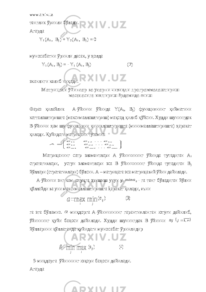 www.arxiv.uz тенглик ўринли бўлади . Агарда Y 1 (A i , B j ) + Y 2 (A i , B j ) = 0 муносабатни ўринли десак , у ҳ олда Y 1 (A i , B j ) = - Y 1 (A i , B j ) (2) эканлиги келиб чиқади. Матрицали ўйинлар ва уларни чизиқли программалаштириш масаласига келтириш ёрдамида ечиш Фараз қилайлик А-ўйинчи ўйинда Y ( A i , B j ) функциянинг қийматини катталаштиришга (максималлаштириш) мақсад қ илиб қ ўйсин. Худди шунингдек В-ўйинчи ҳ ам шу функцияни кичиклаштиришга (минималлаштиришга) ҳ аракат қ илади. Қ уйидаги матрицани тузамиз:        mn m m nn a a a a a a a a a A  2 1 2 22 12 1 12 11 Матрицанинг сатр элементлари А ўйинчининг ўйинда тутадиган А i стратегиялари, устун элементлари эса В ўйинчининг ўйинда тутадиган В j йўллари (стратегиялари) бўлсин. А – матрицага эса матрицавий ўйин дейилади. А-ўйинчи энг кам юту қ га эришиш учун у ija min - га тенг бўладиган йўлни қ ўллайди ва уни максималлаштиришга ҳ аракат қ илади, яъни )3( ) ( min max ij j i a a  га эга бўламиз.  -ми қ дорга А-ўйинчининг гарантияланган ютуғи дейилиб, ўйиннинг қ уйи ба ҳ оси дейилади. Худди шунингдек В ўйинчи  n j Bj ,1 йўлларини қўллаганда қ уйидаги муносабат ўринлидир )4( ) ( max min ij i j a    -ми қ дорга ўйиннинг ю қ ори ба ҳ оси дейилади. Агарда 