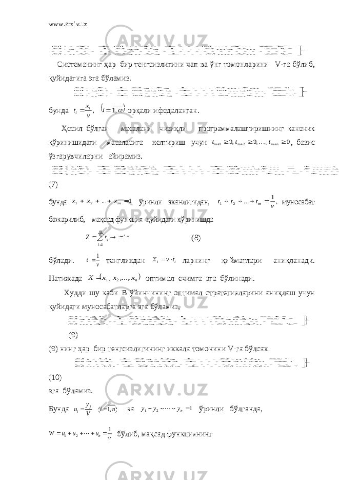 www.arxiv.uz          V x a x a x a V x a x a x a V x a x a x a m mn n n m m m m             2 2 1 1 2 2 22 1 12 1 2 21 1 11 Системанинг ҳар бир тенгсизлигини чап ва ўнг томонларини V-га бўлиб, қ уйидагига эга бўламиз.           1 . 11 2 2 1 1 2 2 22 1 12 1 2 21 1 11 m mn n n m m m m t a t a t a t a t a t a t a t a t a             бунда  m i v x t i i ,1 ,   орқали ифодаланган. Ҳосил бўлган масалани чизиқли программалаштиришнинг каноник кўринишидаги масаласига келтириш учун 0 , ,0 ,0 2 1       n m m m t t t  , базис ўзгарувчиларни айирамиз.                   1 ... .......... .......... .......... .......... .......... 11 2 2 1 1 2 2 2 22 1 12 1 1 2 21 1 11 n m m mn n n m m m m m m t t a t a t a t t a t a t a t t a t a t a  (7) бунда 1 ... 2 1     mx x x ўринли эканлигидан, ,1 ... 2 1 v t t t m     муносабат бажарилиб, мақсад функция қуйидаги кўринишда    m i it Z 1 min (8) бўлади. v t 1 тенгликдан i i t v X   ларнинг қийматлари ани қ ланади. Натижада  nx x x X ,..., , 2 1  оптимал ечимга эга бўлинади. Худди шу каби В ўйинчининг оптимал стратегияларини аниқлаш учун қуйидаги муносабатларга эга бўламиз,           V y a y a y a V y a y a y a V y a y a y a n mn m n n n m             2 22 1 1 2 2 22 1 21 2 21 1 11 . (9) (9) нинг ҳар бир тенгсизлигининг иккала томонини V-га бўлсак           1 . 11 2 22 1 1 2 2 22 1 21 1 2 21 1 11 n mn m n n n n u a u a u a u a u a u a u a u a u a             (10) эга бўламиз. Бунда ),1 ( n i V y u j i   ва 1 2 1     ny y y  ўринли бўлганда,  1 21     n u u u W  бўлиб, мақсад функциянинг 