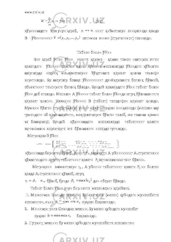 www.arxiv.uz    n i iu W 1 max (11) кўринишдаги ҳол учун қараб, i i u v y   -нинг қийматлари аниқланади ҳамда В - ўйинчининг  ny y y Y ,..., , 2 1  оптимал ечими (стратегияси) топилади. Табиат билан ўйин Биз қ араб ўтган ўйин иккита қарама - қ арши томон иштирок этган ҳолатдаги ўйинни қараган эдик. Кўпгина масалаларда ўйиндаги қўйилган шартларда ноаниқ маълумотларни йўқотишга ҳ аракат қ илиш таклифи киритилади. Бу шартлар бошқа ўйинчининг дунё қ арашига бо ғ лиқ бўлмай, объектнинг таъсирига боғлиқ бўлади. Бундай ҳ оллардаги ўйин табиат билан ўйин деб аталади. Масалан А ўйинчи табиат билан ўйинда ютуқ бўлишлигига ҳ аракат қ илсин. Иккинчи ўйинчи В (табиат) тасодифан ҳаракат қ илади. Мумкин бўлган стратегиялари унинг ҳ олати орқали аниқланади (масалан шу тумандаги об-ҳаво шароити, маҳсулотларга бўлган талаб, юк ташиш ҳ ажми ва бошқалар). Бундай кўринишдаги масалаларда табиатнинг ҳ олати э ҳ тимоллик характерга эга бўлишлиги назарда тутилади. Матрицавий ўйин        mn m m n n a a a a a a a a a A         2 1 2 22 21 1 12 11 кўринишда берилган бўлиб, унинг ija элементи А-уйинчининг A i стратегияни қўллагандаги ютуғи, табиатнинг ҳолати P j эҳтимолликка тенг бўлсин. Матрицани элементлари r ij , А-уйинчи табиатнинг ҳолати P j ни билган ҳолда A i стратегияни қўллаб, ютуқ uj j ij a r    бўлиб, бунда  ij j a max   дан иборат бўлади. Табиат билан ўйин учун бир нечта мезонларни қарайлик. 1. Максимал Вальда мезони. Бу критерия (мезон) қ уйидаги муносабатга асосланган, яъни  a ija min max орқали баҳоланади. 2. Минимал риск Севиджа мезони . Бу мезон қ уйидаги муносабат орқали  b ijr max min баҳоланади. 3. Гурвиц мезони : бу мезон қ уйидаги муносабатга асосланган: 