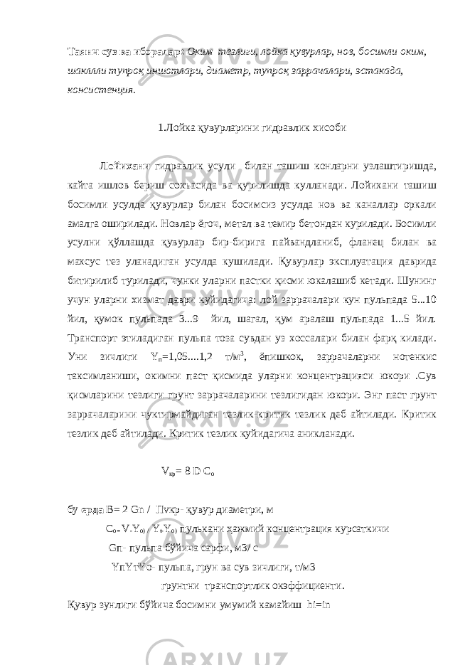 Таянч суз ва иборалар: Оким тезлиги, лойка қувурлар, нов, босимли оким, шакллли тупроқ иншотлари, диаметр, тупроқ заррачалари, эстакада, консистенция. 1.Лойка қувурларини гидравлик хисоби Лойихани гидравлик усули билан ташиш конларни узлаштиришда, кайта ишлов бериш сохъасида ва қурилишда кулланади. Лойихани ташиш босимли усулда қувурлар билан босимсиз усулда нов ва каналлар оркали амалга оширилади. Новлар ёгоч, метал ва темир бетондан курилади. Босимли усулни қўллашда қувурлар бир-бирига пайвандланиб, фланец билан ва махсус тез уланадиган усулда кушилади. Қувурлар эксплуатация даврида битирилиб турилади, чунки уларни пастки қисми юкалашиб кетади. Шунинг учун уларни хизмат даври куйидагича: лой заррачалари кун пульпада 5...10 йил, қумок пульпада 3...9 йил, шагал, қум аралаш пульпада 1...5 йил. Транспорт этиладиган пульпа тоза сувдан уз хоссалари билан фарқ килади. Уни зичлиги Y п =1,05....1,2 т/м 3 , ёпишкок, заррачаларни нотенкис таксимланиши, окимни паст қисмида уларни концентрацияси юкори .Сув қисмларини тезлиги грунт заррачаларини тезлигидан юкори. Энг паст грунт заррачаларини чуктирмайдиган тезлик-критик тезлик деб айтилади. Критик тезлик деб айтилади. Критик тезлик куйидагича аникланади. V кр = 8 D С о бу ерда В= 2 Gn / Пvкр- қувур диаметри, м С о= V - Y o) / Y t- Y o) пулькани ҳажмий концентрация курсаткичи Gп- пульпа бўйича сарфи, м3/ с YпYтYо- пульпа, грун ва сув зичлиги, т/м3 грунтни транспортлик окэффициенти. Қувур зунлиги бўйича босимни умумий камайиш hi=in 