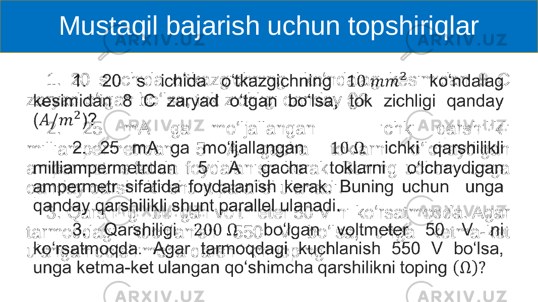 Mustaqil bajarish uchun topshiriqlar 1. 20 s ichida oʻtkazgichning koʻndalag kesimidan 8 C zaryad oʻtgan boʻlsa, tok zichligi qanday ()? 2. 25 mA ga moʻljallangan ichki qarshilikli milliampermetrdan 5 A gacha toklarni oʻlchaydigan ampermetr sifatida foydalanish kerak. Buning uchun unga qanday qarshilikli shunt parallel ulanadi. 3. Qarshiligi boʻlgan voltmeter 50 V ni koʻrsatmoqda. Agar tarmoqdagi kuchlanish 550 V boʻlsa, unga ketma-ket ulangan qoʻshimcha qarshilikni toping • 