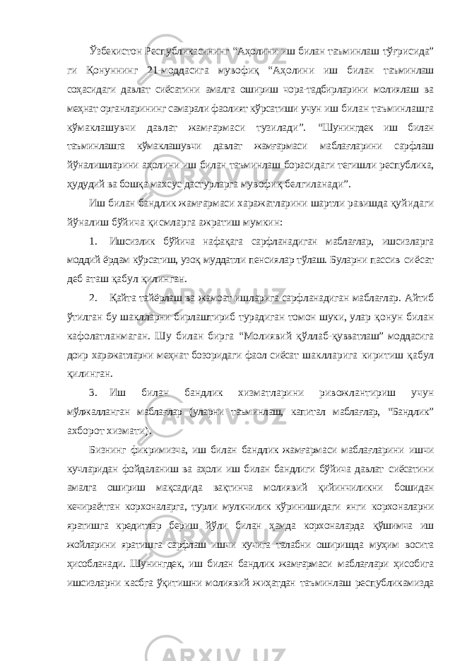 Ўзбекистон Республикасининг “Аҳолини иш билан таъминлаш тўғрисида” ги Қонуннинг 21-моддасига мувофиқ “Аҳолини иш билан таъминлаш соҳасидаги давлат сиёсатини амалга ошириш чора-тадбирларини молиялаш ва меҳнат органларининг самарали фаолият кўрсатиши учун иш билан таъминлашга кўмаклашувчи давлат жамғармаси тузилади”. “Шунингдек иш билан таъминлашга кўмаклашувчи давлат жамғармаси маблағларини сарфлаш йўналишларини аҳолини иш билан таъминлаш борасидаги тегишли республика, ҳудудий ва бошқа махсус дастурларга мувофиқ белгиланади”. Иш билан бандлик жамғармаси харажатларини шартли равишда қуйидаги йўналиш бўйича қисмларга ажратиш мумкин: 1. Ишсизлик бўйича нафақага сарфланадиган маблағлар, ишсизларга моддий ёрдам кўрсатиш, узоқ муддатли пенсиялар тўлаш. Буларни пассив сиёсат деб аташ қабул қилинган. 2. Қайта тайёрлаш ва жамоат ишларига сарфланадиган маблағлар. Айтиб ўтилган бу шаклларни бирлаштириб турадиган томон шуки, улар қонун билан кафолатланмаган. Шу билан бирга “Молиявий қўллаб- қувватлаш” моддасига доир харажатларни меҳнат бозоридаги фаол сиёсат шаклларига киритиш қабул қилинган. 3. Иш билан бандлик хизматларини ривожлантириш учун мўлжалланган маблағлар (уларни таъминлаш, капитал маблағлар, “Бандлик” ахборот хизмати). Бизнинг фикримизча, иш билан бандлик жамғармаси маблағларини ишчи кучларидан фойдаланиш ва аҳоли иш билан бандлиги бўйича давлат сиёсатини амалга ошириш мақсадида вақтинча молиявий қийинчиликни бошидан кечираётган корхоналарга, турли мулкчилик кўринишидаги янги корхоналарни яратишга кредитлар бериш йўли билан ҳамда корхоналарда қўшимча иш жойларини яратишга сарфлаш ишчи кучига талабни оширишда муҳим восита ҳисобланади. Шунингдек, иш билан бандлик жамғармаси маблағлари ҳисобига ишсизларни касбга ўқитишни молиявий жиҳатдан таъминлаш республикамизда 