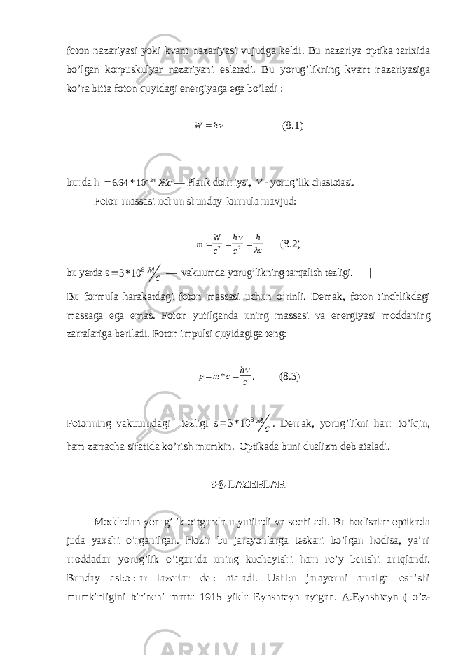 foton nazariyasi yoki kvant nazariyasi vujudga keldi. Bu nazariya optika tarixida bo’lgan korpuskulyar nazariyani eslatadi. Bu yorug’likning kvant nazariyasiga ko’ra bitta foton quyidagi energiyaga ega bo’ladi :W h  (8.1) bunda h   664 10 34 . * Жс — Plank doimiysi,  - yorug’lik chastotasi. Foton massasi uchun shunday formula mavjud: m W c h c h c    2 2   (8.2) bu yerda s  3 10 8 * м с — vakuumda yorug’likning tarqalish tezligi. | Bu formula harakatdagi foton massasi uchun o’rinli. Demak, foton tinchlikdagi massaga ega emas. Foton yutilganda uning massasi va energiyasi moddaning zarralariga beriladi. Foton impulsi quyidagiga teng: p m c h c   *  . (8.3) Fotonning vakuumdagi tezligi s  3 10 8 * м с . Demak, yorug’likni ham to’lqin, ham zarracha sifatida ko’rish mumkin. Optikada buni dualizm deb ataladi. 9-§. LAZERLAR Moddadan yorug’lik o’tganda u yutiladi va sochiladi. Bu hodisalar optikada juda yaxshi o’rganilgan. Hozir bu jarayonlarga teskari bo’lgan hodisa, ya’ni moddadan yorug’lik o’tganida uning kuchayishi ham ro’y berishi aniqlandi. Bunday asboblar lazerlar deb ataladi. Ushbu jarayonni amalga oshishi mumkinligini birinchi marta 1915 yilda Eynshteyn aytgan. A.Eynshteyn ( o’z- 