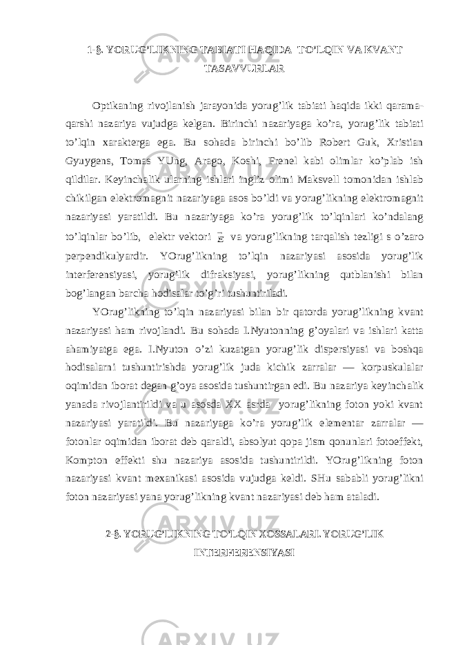 1-§. YORUG’LIKNING TABIATI HAQIDA TO’LQIN VA KVANT TASAVVURLAROptikaning rivojlanish jarayonida yorug’lik tabiati haqida ikki qarama- qarshi nazariya vujudga kelgan. Birinchi nazariyaga ko’ra, yorug’lik tabiati to’lqin xarakterga ega. Bu sohada birinchi bo’lib Robert Guk, Xristian Gyuygens, Tomas YUng, Arago, Koshi, Frenel kabi olimlar ko’plab ish qildilar. Keyinchalik ularning ishlari ingliz olimi Maksvell tomonidan ishlab chikilgan elektromagnit nazariyaga asos bo’ldi va yorug’likning elektromagnit nazariyasi yaratildi. Bu nazariyaga ko’ra yorug’lik to’lqinlari ko’ndalang to’lqinlar bo’lib, elektr vektori E va yorug’likning tarqalish tezligi s o’zaro perpendikulyardir. YOrug’likning to’lqin nazariyasi asosida yorug’lik interferensiyasi, yorug’lik difraksiyasi, yorug’likning qutblanishi bilan bog’langan barcha hodisalar to’g’ri tushuntiriladi. YOrug’likning to’lqin nazariyasi bilan bir qatorda yorug’likning kvant nazariyasi ham rivojlandi. Bu sohada I.Nyutonning g’oyalari va ishlari katta ahamiyatga ega. I.Nyuton o’zi kuzatgan yorug’lik dispersiyasi va boshqa hodisalarni tushuntirishda yorug’lik juda kichik zarralar — korpuskulalar oqimidan iborat degan g’oya asosida tushuntirgan edi. Bu nazariya keyinchalik yanada rivojlantirildi va u asosda XX asrda yorug’likning foton yoki kvant nazariyasi yaratildi. Bu nazariyaga ko’ra yorug’lik elementar zarralar — fotonlar oqimidan iborat deb qaraldi, absolyut qopa jism qonunlari fotoeffekt, Kompton effekti shu nazariya asosida tushuntirildi. YOrug’likning foton nazariyasi kvant mexanikasi asosida vujudga keldi. SHu sababli yorug’likni foton nazariyasi yana yorug’likning kvant nazariyasi deb ham ataladi. 2-§. YORUG’LIKNING TO’LQIN XOSSALARI. YORUG’LIK INTERFERENSIYASI 