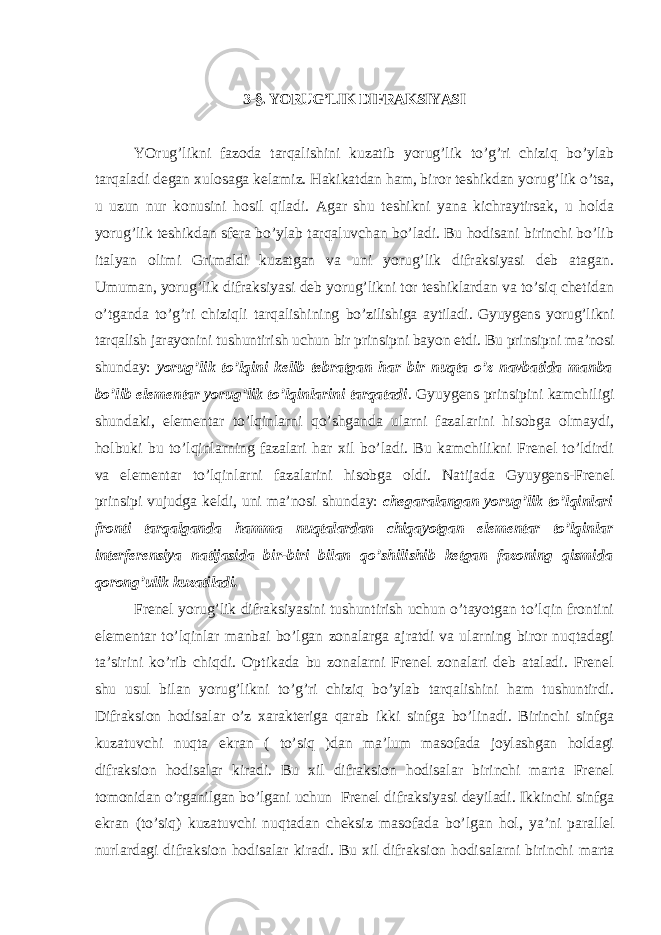 3-§. YORUG’LIK DIFRAKSIYASI YOrug’likni fazoda tarqalishini kuzatib yorug’lik to’g’ri chiziq bo’ylab tarqaladi degan xulosaga kelamiz. Hakikatdan ham, biror teshikdan yorug’lik o’tsa, u uzun nur konusini hosil qiladi. Agar shu teshikni yana kichraytirsak, u holda yorug’lik teshikdan sfera bo’ylab tarqaluvchan bo’ladi. Bu hodisani birinchi bo’lib italyan olimi Grimaldi kuzatgan va uni yorug’lik difraksiyasi deb atagan. Umuman, yorug’lik difraksiyasi deb yorug’likni tor teshiklardan va to’siq chetidan o’tganda to’g’ri chiziqli tarqalishining bo’zilishiga aytiladi. Gyuygens yorug’likni tarqalish jarayonini tushuntirish uchun bir prinsipni bayon etdi. Bu prinsipni ma’nosi shunday: yorug’lik to’lqini kelib tebratgan har bir nuqta o’z navbatida manba bo’lib elementar yorug’lik to’lqinlarini tarqatadi . Gyuygens prinsipini kamchiligi shundaki, elementar to’lqinlarni qo’shganda ularni fazalarini hisobga olmaydi, holbuki bu to’lqinlarning fazalari har xil bo’ladi. Bu kamchilikni Frenel to’ldirdi va elementar to’lqinlarni fazalarini hisobga oldi. Natijada Gyuygens-Frenel prinsipi vujudga keldi, uni ma’nosi shunday: chegaralangan yorug’lik to’lqinlari fronti tarqalganda hamma nuqtalardan chiqayotgan elementar to’lqinlar interferensiya natijasida bir-biri bilan qo’shilishib ketgan fazoning qismida q orong’ulik kuzatiladi. Frenel yorug’lik difraksiyasini tushuntirish uchun o’tayotgan to’lqin frontini elementar to’lqinlar manbai bo’lgan zonalarga ajratdi va ularning biror nuqtadagi ta’sirini ko’rib chiqdi. Optikada bu zonalarni Frenel zonalari deb ataladi. Frenel shu usul bilan yorug’likni to’g’ri chiziq bo’ylab tarqalishini ham tushuntirdi. Difraksion hodisalar o’z xarakteriga qarab ikki sinfga bo’linadi. Birinchi sinfga kuzatuvchi nuqta ekran ( to’siq )dan ma’lum masofada joylashgan holdagi difraksion hodisalar kiradi. Bu xil difraksion hodisalar birinchi marta Frenel tomonidan o’rganilgan bo’lgani uchun Frenel difraksiyasi deyiladi. Ikkinchi sinfga ekran (to’siq) kuzatuvchi nuqtadan cheksiz masofada bo’lgan hol, ya’ni parallel nurlardagi difraksion hodisalar kiradi. Bu xil difraksion hodisalarni birinchi marta 