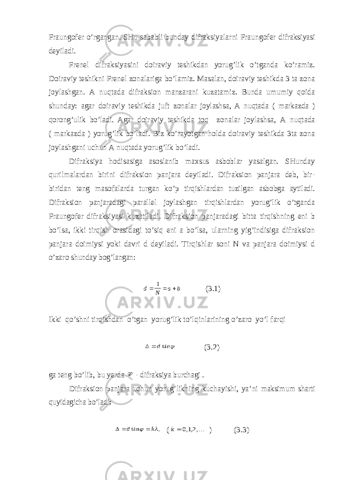 Fraungofer o’rgangan. SHu sababli bunday difraksiyalarni Fraungofer difraksiyasi deyiladi. Frenel difraksiyasini doiraviy teshikdan yorug’lik o’tganda ko’ramiz. Doiraviy teshikni Frenel zonalariga bo’lamiz. Masalan, doiraviy teshikda 3 ta zona joylashgan. A nuqtada difraksion manzarani kuzatamiz. Bunda umumiy qoida shunday: agar doiraviy teshikda juft zonalar joylashsa, A nuqtada ( markazda ) qorong’ulik bo’ladi. Agar doiraviy teshikda toq zonalar joylashsa, A nuqtada ( markazda ) yorug’lik bo’ladi. Biz ko’rayotgan holda doiraviy teshikda 3ta zona joylashgani uchun A nuqtada yorug’lik bo’ladi. Difraksiya hodisasiga asoslanib maxsus asboblar yasalgan. SHunday qurilmalardan birini difraksion panjara deyiladi. Difraksion panjara deb, bir- biridan teng masofalarda turgan ko’p tirqishlardan tuzilgan asbobga aytiladi. Difraksion panjaradagi parallel joylashgan tirqishlardan yorug’lik o’tganda Fraungofer difraksiyasi kuzatiladi. Difraksion panjaradagi bitta tirqishning eni b bo’lsa, ikki tirqish orasidagi to’siq eni a bo’lsa, ularning yig’indisiga difraksion panjara doimiysi yoki davri d deyiladi. Tirqishlar soni N va panjara doimiysi d o’zaro shunday bog’langan:d N a b    1 (3.1) Ikki qo’shni tirqishdan o’tgan yorug’lik to’lqinlarining o’zaro yo’l farqi  dsin  (3.2) ga teng bo’lib, bu yerda  - difraksiya burchagi . Difraksion panjara uchun yorug’likning kuchayishi, ya’ni maksimum sharti quyidagicha bo’ladi:    d k sin ,   ( k  012 ,,,... ) (3.3) 
