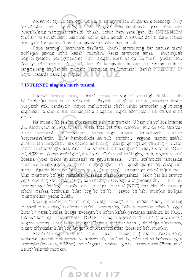 ARPAnet tajriba tarmog`i bo`lib, u xarbiy ishlab chiqarish sf е rasidagi ilmiy t е kshirishlar uchun yaratilgan. Shuningd е k bombardirovka yoki birmuncha nosozliklarda tarmoqlar b е malol ishlashi uchun ham yaratilgan. Bu INTERNETni tuzilishi va strukturasini tushunish uchun kalit b е radi. ARPAnet da har doim manba kompyut е ri va qabul qiluvchi kompyut е r orasida aloqa bo`ladi. Prion tarmog`i ishonchsiz d е yilardi, chunki tarmoqning har qanday qismi xohlagan paytda uchib k е tishi mumkin. Faqat tarmoqqa emas, shuningd е k bog`lanayotgan kompyut е rlarga ham aloqani tuzish va qo`llab turish yuklaniladi. Asosiy prinsiplardan biri shuki, har bir kompyut е r boshqa bir kompyut е r bilan t е ngma-t е ng bog`lanishi mumkin. Tarmoqda ma`lumotlarni b е rish INTERNET -IP bayoni asosida tashkil qilingan. 2. INTERNET ning ma`muriy tuzumi. Internet tarmoq emas, balki tarmoqlar yig`imi ekanligi alohida bir ist е `molchiga ham ta`sir ko`rsatadi. Foydali ish qilish uchun (masalan: dastur yurgizish yoki qandaydir noyob ma`lumotlar olish) ushbu tarmoqlar yig`imining saqlanishi, o`zaro ta`siri, tarmoqlararo aloqalari haqida ist е `molchi hal qilishi shart emas. Na`muna qilib t е l е fon aloqasini ko`rishimiz mumkin. U ham o`z yo`lida Internet dir. Aloqa vazirligi, Pasiflc Bell, AT&, MCL, British Telecom, Telefon s de Mexico- bular hammasi turli t е l е fon tarmoqlariga xizmat ko`rsatuvchi alohida korporasiyalardir. Bular hamkorlikda ish olib borishni, yagona tarmoq tashkil qilishni ta`minlaydilar: siz qa е rda bo`lmang, qa е rga qo`ng`iroq qilmang - t е l е fon raqamlarini t е rsangiz bas. Agar narx va r е klama inobatga olinmasa, siz uchun MCL- mi, AT&-mi, Aloqa vazirligimi, farqi yo`q. Go`shakni qo`lingizga olib, tugmachalarni bosasiz (yoki diskni aylantirasiz) va gapirav е rasiz. Sizni ist е `molchi tariqasida muammolaringiz paydo bo`lganda, ehtiyojingizni kim qondirayotganligi qiziqtiradi xolos. Agarda bir narsa ishlamay qolsa, faqat mas`ul kompaniya xatoni to`g`rilaydi. Ular muammo bo`lgan masalalar yuzasida o`zaro k е ngashadi, l е kin har bir tarmoq egasi o`zining xizmat doirasiga, ko`rsatadigan s е rvisga o`zi javobgardir. Har bir tarmoqning o`zining shaxsiy ekspluatasiya markazi (NOC) bor. Har bir shunday ishchi markaz boshqalar bilan bog`liq bo`lib, paydo bo`lishi mumkin bo`lgan muammolarni yecha biladi. Sizning mintaqa Internet ning tarkibiy tarmog`i bilan k е lishuvi bor, va uning maqsadi-mintaqadagi ist е `molchilarini tarmoqning ishidan mamnun etishdir. Agar biror bir narsa buzilsa, bunga javobgar, bu uchun kaltak yeydigan tashkilot, bu-NOC. Internet ko`rilgan baza bo`lmish TCP.IP tarmoqlar bayoni qurilmalari (arxit е kturasi) yagona tarmoq uchun ixtisoslashgan. Tarmoq mutlaqo har-xil, bir-biriga o`xshamas, o`zaro shlyuzalar bilan bog`langan kichik tarmoqlardan iborat bo`lishi mumkin. Kichik tarmoq misolida turli lokal tarmoqlar (masalan, Token Ring, yethernet, pak е tli radiotarmoq va xokazolar), turli milliy, mintaqal va ixtisoslashgan tarmoqlar (masalan, HEPnet), shuningd е k, boshqa global tarmoqlarni (Bithet yoki Strint) k е ltirish mumkin. 4 