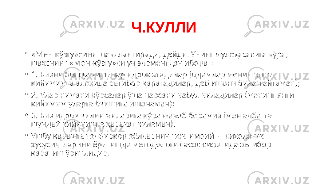 Ч.КУЛЛИ • « Мен-кўзгу»сини шакллантиради, дейди. Унинг мулоҳазасига кўра, шахснинг «Мен-кўзгу»си уч элементдан иборат: • 1. Бизни бошқа кишилар идрок этадилар (одамлар менинг янги кийимимга алоҳида эътибор қаратадилар, деб ишонч билан айтаман); • 2. Улар нимани кўрсалар ўша нарсани қабул қиладилар (менинг янги кийимим уларга ёқишига ишонаман); • 3. Биз идрок қилинганларига кўра жавоб берамиз (мен албатта шундай кийинишга ҳаракат қиламан). • Ушбу қарашга тадбиркор аёлларнинг ижтимоий - психологик хусусиятларини ёритишда методологик асос сифатида эътибор қаратиш ўринлидир. 