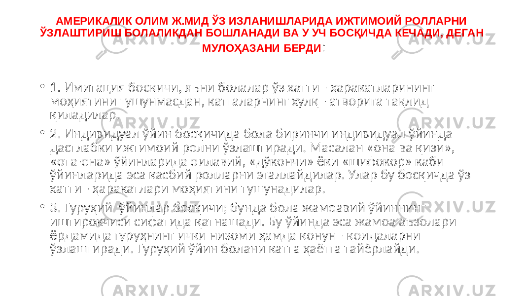 АМЕРИКАЛИК ОЛИМ Ж.МИД ЎЗ ИЗЛАНИШЛАРИДА ИЖТИМОИЙ РОЛЛАРНИ ЎЗЛАШТИРИШ БОЛАЛИКДАН БОШЛАНАДИ ВА У УЧ БОСҚИЧДА КЕЧАДИ, ДЕГАН МУЛОҲАЗАНИ БЕРДИ : • 1. Имитация босқичи, яъни болалар ўз хатти - ҳаракатларининг моҳиятини тушунмасдан, катталарнинг хулқ - атворига тақлид қиладилар. • 2. Индивидуал ўйин босқичида бола биринчи индивидуал ўйинда дастлабки ижтимоий ролни ўзлаштиради. Масалан «она ва қизи», «ота-она» ўйинларида оилавий, «дўкончи» ёки «шифокор» каби ўйинларида эса касбий ролларни эгаллайдилар. Улар бу босқичда ўз хатти - ҳаракатлари моҳиятини тушунадилар. • 3. Гуруҳий ўйинлар босқичи; бунда бола жамоавий ўйиннинг иштирокчиси сифатида қатнашади. Бу ўйинда эса жамоа аъзолари ёрдамида гуруҳнинг ички низоми ҳамда қонун - қоидаларни ўзлаштиради. Гуруҳий ўйин болани катта ҳаётга тайёрлайди. 