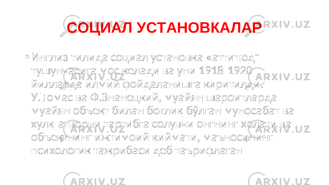 СОЦИАЛ УСТАНОВКАЛАР • Инглиз тилида социал установка «аттитюд&#34; тушунчасига мос келади ва уни 1918-1920 йилларда илмий фойдаланишга киритилди. У.Томас ва Ф.Знанецкий, муайян шароитларда муайян объект билан боғлиқ бўлган муносабат ва хулқ-атворни тартибга солувчи онгнинг ҳолати ва объектнинг ижтимоий қиймати, маъносининг психологик тажрибаси деб таърифлаган 