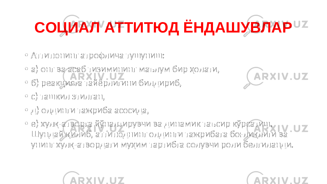 СОЦИАЛ АТТИТЮД ЁНДАШУВЛАР • Аттитюнинг атрофлича тушуниш: • а) онг ва асаб тизимининг маълум бир ҳолати, • б) реакцияга тайёрлигини билдириб, • c) ташкил этилган, • д) олдинги тажриба асосида, • е) хулқ-атворга йўналтирувчи ва динамик таъсир кўрсатиш. Шундай қилиб, аттитюднинг олдинги тажрибага боғлиқлиги ва унинг хулқ-атвордаги муҳим тартибга солувчи роли белгиланди. 