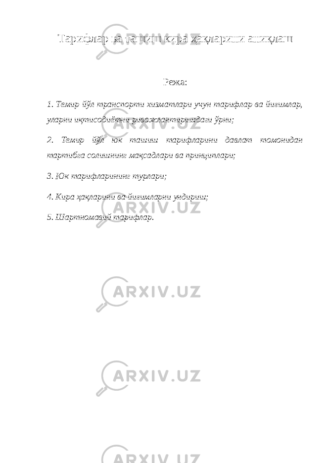 Тарифлар ва ташиш кира ҳақларини аниқлаш Режа: 1. Темир йўл транспорти хизматлари учун тарифлар ва йиғимлар, уларни иқтисодиётни ривожлантиришдаги ўрни; 2. Темир йўл юк ташиш тарифларини давлат томонидан тартибга солишнинг мақсадлари ва принциплари; 3. Юк тарифларининг турлари; 4. Кира ҳақларини ва йиғимларни ундириш; 5. Шартномавий тарифлар. 