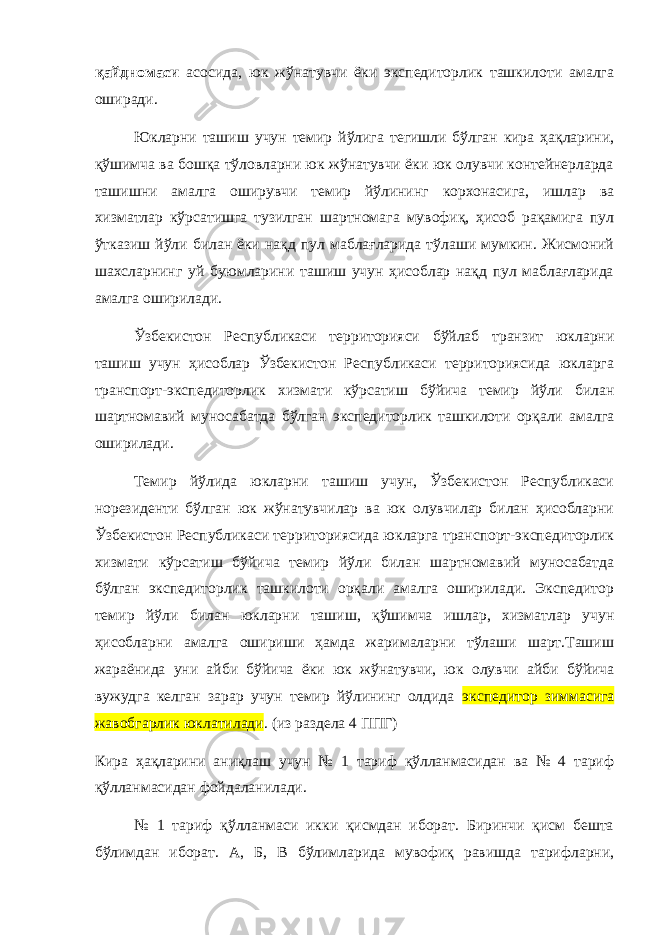 қайдномаси асосида, юк жўнатувчи ёки экспедиторлик ташкилоти амалга оширади. Юкларни ташиш учун темир йўлига тегишли бўлган кира ҳақларини, қўшимча ва бошқа тўловларни юк жўнатувчи ёки юк олувчи контейнерларда ташишни амалга оширувчи темир йўлининг корхонасига, ишлар ва хизматлар кўрсатишга тузилган шартномага мувофиқ, ҳисоб рақамига пул ўтказиш йўли билан ёки нақд пул маблағларида тўлаши мумкин. Жисмоний шахсларнинг уй буюмларини ташиш учун ҳисоблар нақд пул маблағларида амалга оширилади. Ўзбекистон Республикаси территорияси бўйлаб транзит юкларни ташиш учун ҳисоблар Ўзбекистон Республикаси территориясида юкларга транспорт-экспедиторлик хизмати кўрсатиш бўйича темир йўли билан шартномавий муносабатда бўлган экспедиторлик ташкилоти орқали амалга оширилади. Темир йўлида юкларни ташиш учун, Ўзбекистон Республикаси норезиденти бўлган юк жўнатувчилар ва юк олувчилар билан ҳисобларни Ўзбекистон Республикаси территориясида юкларга транспорт-экспедиторлик хизмати кўрсатиш бўйича темир йўли билан шартномавий муносабатда бўлган экспедиторлик ташкилоти орқали амалга оширилади. Экспедитор темир йўли билан юкларни ташиш, қўшимча ишлар, хизматлар учун ҳисобларни амалга ошириши ҳамда жарималарни тўлаши шарт.Ташиш жараёнида уни айби бўйича ёки юк жўнатувчи, юк олувчи айби бўйича вужудга келган зарар учун темир йўлининг олдида экспедитор зиммасига жавобгарлик юклатилади . (из раздела 4 ППГ) Кира ҳақларини аниқлаш учун № 1 тариф қўлланмасидан ва № 4 тариф қўлланмасидан фойдаланилади. № 1 тариф қўлланмаси икки қисмдан иборат. Биринчи қисм бешта бўлимдан иборат. А, Б, В бўлимларида мувофиқ равишда тарифларни, 