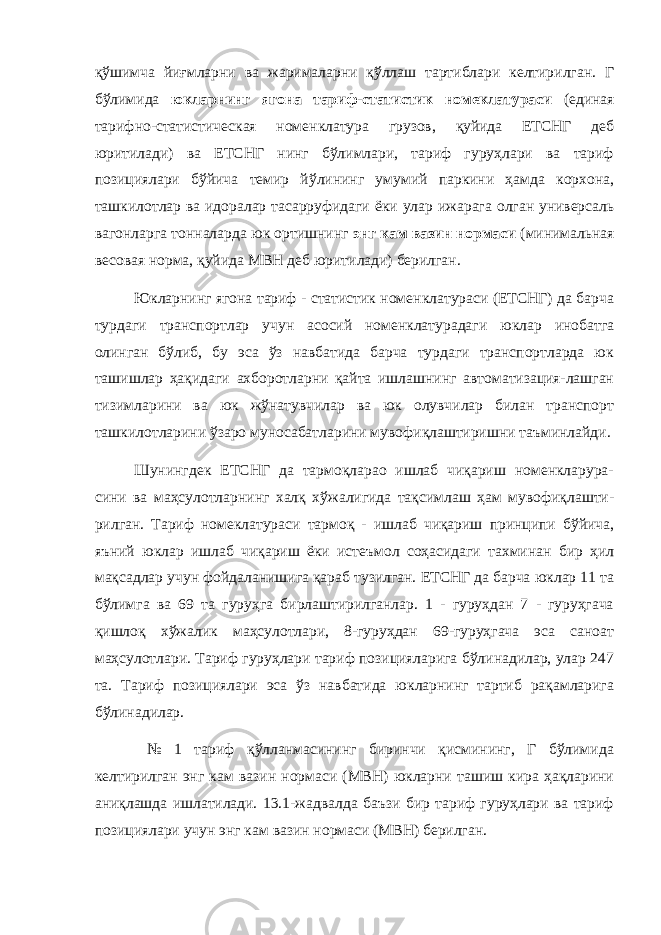 қўшимча йиғмларни ва жарималарни қўллаш тартиблари келтирилган. Г бўлимида юкларнинг ягона тариф-статистик номеклатураси (единая тарифно-статистическая номенклатура грузов, қуйида ЕТСНГ деб юритилади) ва ЕТСНГ нинг бўлимлари, тариф гуруҳлари ва тариф позициялари бўйича темир йўлининг умумий паркини ҳамда корхона, ташкилотлар ва идоралар тасарруфидаги ёки улар ижарага олган универсаль вагонларга тонналарда юк ортишнинг энг кам вазин нормаси (минимальная весовая норма, қуйида МВН деб юритилади) берилган. Юкларнинг ягона тариф - статистик номенклатураси (ЕТСНГ) да барча турдаги транспортлар учун асосий номенклатурадаги юклар инобатга олинган бўлиб, бу эса ўз навбатида барча турдаги транспортларда юк ташишлар ҳақидаги ахборотларни қайта ишлашнинг автоматизация-лашган тизимларини ва юк жўнатувчилар ва юк олувчилар билан транспорт ташкилотларини ўзаро муносабатларини мувофиқлаштиришни таъминлайди. Шунингдек ЕТСНГ да тармоқларао ишлаб чиқариш номенкларура- сини ва маҳсулотларнинг халқ хўжалигида тақсимлаш ҳам мувофиқлашти- рилган. Тариф номеклатураси тармоқ - ишлаб чиқариш принципи бўйича, яъний юклар ишлаб чиқариш ёки истеъмол соҳасидаги тахминан бир ҳил мақсадлар учун фойдаланишига қараб тузилган. ЕТСНГ да барча юклар 11 та бўлимга ва 69 та гуруҳга бирлаштирилганлар. 1 - гуруҳдан 7 - гуруҳгача қишлоқ хўжалик маҳсулотлари, 8-гуруҳдан 69-гуруҳгача эса саноат маҳсулотлари. Тариф гуруҳлари тариф позицияларига бўлинадилар, улар 247 та. Тариф позициялари эса ўз навбатида юкларнинг тартиб рақамларига бўлинадилар. № 1 тариф қўлланмасининг биринчи қисмининг, Г бўлимида келтирилган энг кам вазин нормаси (МВН) юкларни ташиш кира ҳақларини аниқлашда ишлатилади. 13.1-жадвалда баъзи бир тариф гуруҳлари ва тариф позициялари учун энг кам вазин нормаси (МВН) берилган. 