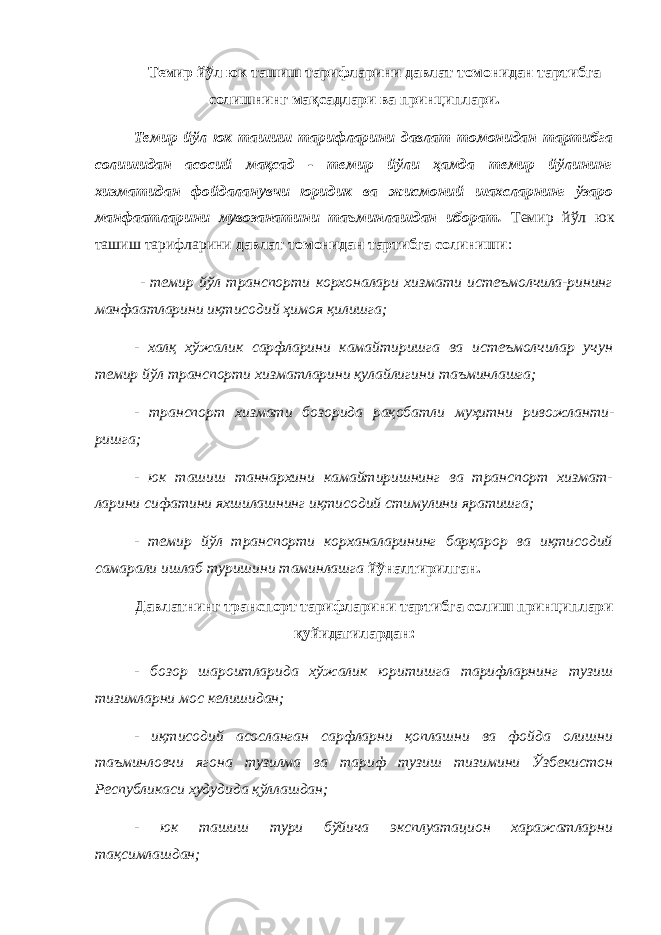 Темир йўл юк ташиш тарифларини давлат томонидан тартибга солишнинг мақсадлари ва принциплари. Темир йўл юк ташиш тарифларини давлат томонидан тартибга солишидан асосий мақсад - темир йўли ҳамда темир йўлининг хизматидан фойдаланувчи юридик ва жисмоний шахсларнинг ўзаро манфаатларини мувозанатини таъминлашдан иборат. Темир йўл юк ташиш тарифларини давлат томонидан тартибга солиниши : - темир йўл транспорти корхоналари хизмати истеъмолчила-рининг манфаатларини иқтисодий ҳимоя қилишга; - халқ хўжалик сарфларини камайтиришга ва истеъмолчилар учун темир йўл транспорти хизматларини қулайлигини таъминлашга; - транспорт хизмати бозорида рақобатли муҳитни ривожланти - ришга; - юк ташиш таннархини камайтиришнинг ва транспорт хизмат- ларини сифатини яхшилашнинг иқтисодий стимулини яратишга; - темир йўл транспорти корханаларининг барқарор ва иқтисодий самарали ишлаб туришини таминлашга йўналтирилган. Давлатнинг транспорт тарифларини тартибга солиш принциплари қуйидагилардан: - бозор шароитларида хўжалик юритишга тарифларнинг тузиш тизимларни мос келишидан; - иқтисодий асосланган сарфларни қоплашни ва фойда олишни таъминловчи ягона тузилма ва тариф тузиш тизимини Ўзбекистон Республикаси худудида қўллашдан; - юк ташиш тури бўйича эксплуатацион харажатларни тақсимлашдан; 