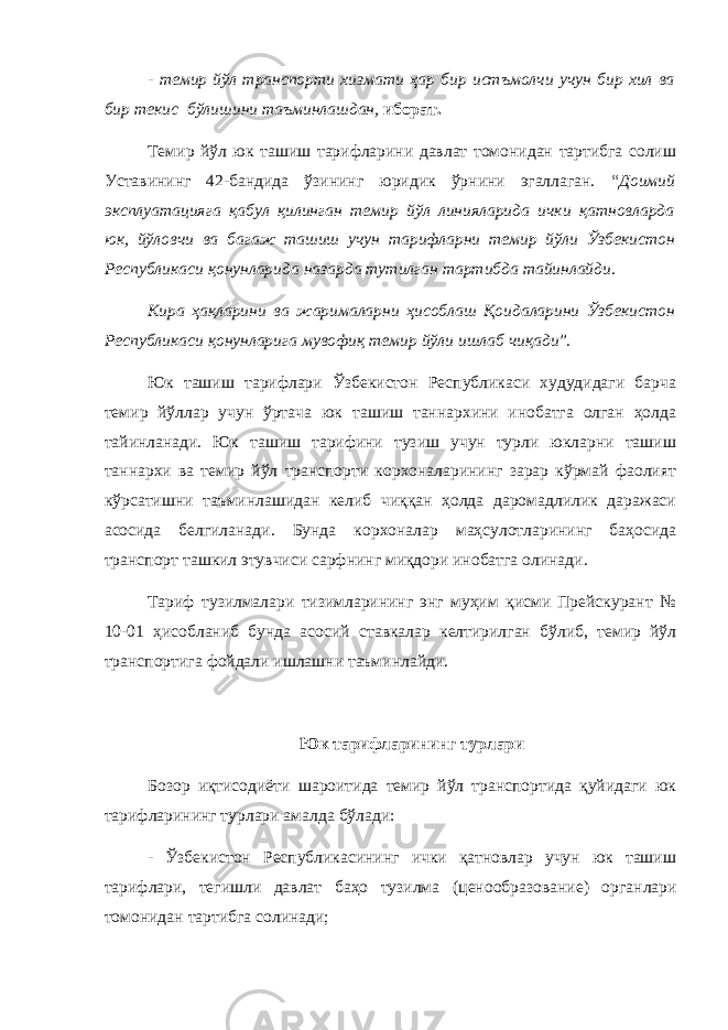 - темир йўл транспорти хизмати ҳар бир истъмолчи учун бир хил ва бир текис бўлишини таъминлашдан, иборат. Темир йўл юк ташиш тарифларини давлат томонидан тартибга солиш Уставининг 42-бандида ўзининг юридик ўрнини эгаллаган. “ Доимий эксплуатацияга қабул қилинган темир йўл линияларида ички қатновларда юк, йўловчи ва багаж ташиш учун тарифларни темир йўли Ўзбекистон Республикаси қонунларида назарда тутилган тартибда тайинлайди. Кира ҳақларини ва жарималарни ҳисоблаш Қоидаларини Ўзбекистон Республикаси қонунларига мувофиқ темир йўли ишлаб чиқади ”. Юк ташиш тарифлари Ўзбекистон Республикаси худудидаги барча темир йўллар учун ўртача юк ташиш таннархини инобатга олган ҳолда тайинланади. Юк ташиш тарифини тузиш учун турли юкларни ташиш таннархи ва темир йўл транспорти корхоналарининг зарар кўрмай фаолият кўрсатишни таъминлашидан келиб чиққан ҳолда даромадлилик даражаси асосида белгиланади. Бунда корхоналар маҳсулотларининг баҳосида транспорт ташкил этувчиси сарфнинг миқдори инобатга олинади. Тариф тузилмалари тизимларининг энг муҳим қисми Прейскурант № 10-01 ҳисобланиб бунда асосий ставкалар келтирилган бўлиб, темир йўл транспортига фойдали ишлашни таъминлайди. Юк тарифларининг турлари Бозор иқтисодиёти шароитида темир йўл транспортида қуйидаги юк тарифларининг турлари амалда бўлади: - Ўзбекистон Республикасининг ички қатновлар учун юк ташиш тарифлари, тегишли давлат баҳо тузилма ( ценообразование ) органлари томонидан тартибга солинади; 