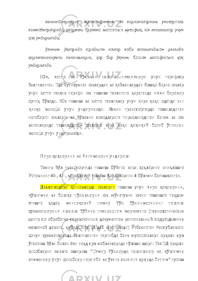 - контейнерларга- транспортнинг ва корхоналарнинг универсаль контейнерларида, уларнинг брутто массасига мувофиқ, юк ташишлар учун ҳақ ундирилади; - ўзининг ўқларида юрадиган юклар каби ташиладиган рельсда ҳаракатланувчи составларга, ҳар бир ўқнинг босган масофасига ҳақ ундирилади. Юк , катта ва йўловчи ташиш тезликлари учун тарифлар белгиланган. Тез бузилувчан юклардан ва ҳайванлардан бошқа барча юклар учун катта тезлик тарифи юк ташиш тезлигига қараганда икки баравар ортиқ бўлади. Юк ташиш ва катта тезликлар учун кира ҳақи одатда энг қисқа масофа учун ундирилади . Лекин транспортерда ташиладиган ногабарит юкларга ва йўловчи поездларига тиркаланадиган багаж ва юк вагонларида ташиладиган юкларга кира ҳақи ҳақиқий босиб ўтилган масофа учун ундирилади. Кира ҳақларини ва йиғимларни ундириш Темир йўл транспортида ташиш бўйича кира ҳақларини аниқлашга Уставнинг 46-, 47-, ва юкларни ташиш Қоидаларини 4-бўлими бағишланган. Давлатлараро қатновларда юкларни ташиш учун кира ҳақларини , қўшимча ва бошқа тўловларни юк жўнатувчи юкни ташишга тақдим этишга қадар минтақавий темир йўл бўлинмасининг ташиш ҳужжатларини ишлаш бўйича технологик марказига ( технологические центр по обработке перевозочных документов региональный подразделение железной дороги, қуйида ТехПД деб юритилади) Ўзбекистон Республикаси қонун ҳужжатларида белгиланган тартибда банк муассасалари орқали пул ўтказиш йўли билан ёки нақд пул маблағларида тўлаши шарт. ТехПД орқали ҳисобларни амалга ошириш “ Темир йўлларда ташишлар ва қўшимча хизматлар учун ҳисоблар тартиби ва ўзига хослиги ҳақида битим ” тузиш 