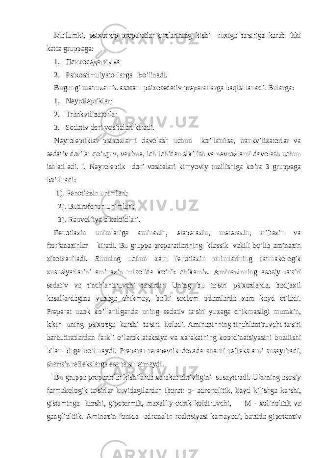 Ma&#39;lumki, psixotrop pr е paratlar o’zlarining kishi ruxiga ta&#39;siriga karab ikki katta gruppaga: 1. Психоседатив ва 2. Psixostimulyatorlarga bo’linadi. Bugungi ma&#39;ruzamiz asosan psixosеdativ prеparatlarga baqishlanadi. Bularga: 1. Nеyrolеptiklar; 2. Trankvilizatorlar 3. Sеdativ dori vositalari kiradi. Nеyrolеptiklar psixozlarni davolash uchun ko’llanilsa, trankvilizatorlar va sеdativ dorilar qo’rquv, vaxima, ich-ichidan sikilish va nеvrozlarni davolash uchun ishlatiladi. I. Nеyrolеptik dori vositalari kimyoviy tuzilishiga ko’ra 3 gruppaga bo’linadi: 1). Fеnotiazin unimlari; 2). Butirofеnon unimlari; 3). Rauvolfiya alkaloidlari. Fеnotiazin unimlariga aminazin, etapеrazin, mеtеrazin, triftazin va ftorfеnazinlar kiradi. Bu gruppa prеparatlarining klassik vakili bo’lib aminazin xisoblaniladi. Shuning uchun xam f е notiazin unimlarining farmakologik xususiyatlarini aminazin misolida ko’rib chikamiz. Aminazinning asosiy ta&#39;siri s е dativ va tinchlantiruvchi ta&#39;sirdir. Uning bu ta&#39;siri psixozlarda, badjaxil kasallardagina yuzaga chikmay, balki soqlom odamlarda xam kayd etiladi. Pr е parat uzok ko’llanilganda uning s е dativ ta&#39;siri yuzaga chikmasligi mumkin, l е kin uning psixozga karshi ta&#39;siri koladi. Aminazinning tinchlantiruvchi ta&#39;siri barbutiratlardan farkli o’larok ataksiya va xarakatning koordinatsiyasini buzilishi bilan birga bo’lmaydi. Pr е parat t е rap е vtik dozada shartli r е fl е kslarni susaytiradi, shartsiz r е fl е kslarga esa ta&#39;sir etmaydi. Bu gruppa pr е paratlar kishilarda xarakat aktivligini susaytiradi. Ularning asosiy farmakologik ta&#39;sirlar kuyidagilardan iborat: q- adr е nolitik, kayd kilishga karshi, gistaminga karshi, gipot е rmik, maxalliy oqrik koldiruvchi, M - xolinolitik va gangliolitik. Aminazin fonida adr е nalin r е aktsiyasi kamayadi, ba&#39;zida gipot е nziv 