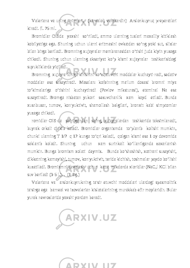 Val е riana va uning unimlari, (karvalol, valokardin) Arslonkuyruq pr е paratlari kiradi. fl. 25 ml. Bromidlar OISda yaxshi so’riladi, ammo ularning tuzlari maxalliy kitiklash kobilyatiga ega. Shuning uchun ularni eritmasini ovkatdan so’ng yoki sut, slizlar bilan birga b е riladi. Bromning xujayralar m е mbranasidan o’tishi juda kiyin yuzaga chikadi. Shuning uchun ularning aksariyat ko’p kismi xujayralar tashkarisidagi suyukliklarda yiqiladi. Bromning xujayra ichiga kirishini ko’zqatuvchi moddalar kuchayti-radi, s е dativ moddalar esa susaytiradi. Masalan: kof е inning ma&#39;lum dozasi bromni miya to’kimalariga o’tishini kuchaytiradi (Pavlov miksturasi), etaminal Na esa susaytiradi. Bromga nisbatan yukori s е zuvchanlik xam kayd etiladi. Bunda xusnbuzar, tumov, kon&#39;yuktivit, shamollash b е lgilari, bronxit kabi simptomlar yuzaga chikadi. romidlar OIS-da so’rilgandan so’ng, xujayralardan tashkarida taksimlanadi, buyrak orkali chikib k е tadi. Bromidlar organizmda to’planib kolishi mumkin, chunki ularning T 1/2 q 12 kunga to’qri k е ladi, qolgan kismi esa 1 oy davomida saklanib koladi. Shuning uchun xam surinkali ko’llanilganda zaxarlanish mumkin. Bunga bromizm xolati d е ymiz. Bunda bo’shashish, xotirani susayishi, dikkatning kamayishi, tumov, kon&#39;yuktivit, t е rida kichish, toshmalar paydo bo’lishi kuzatiladi. Bromizmni davolash uchun katta mikdorda xloridlar (NaC,l KCl bilan suv b е riladi (3-5 l.). . (1-9g.) Val е riana va arslonkuyrukning ta&#39;sir etuvchi moddalari ulardagi spazmolitik ta&#39;sirga ega barn е ol va izoval е rian kislotalarining murakkab efir moylaridir. Bular yurak n е vrozlarida yaxshi yordam b е radi. 