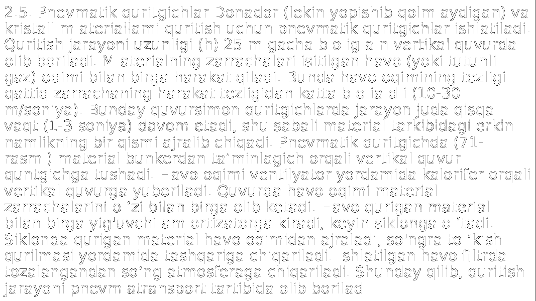 2.5. Pnevmatik quritgichlar Donador (lekin yopishib qolm aydigan) va kristall m ateriallami quritish uchun pnevmatik quritgichlar ishlatiladi. Quritish jarayoni uzunligi (h) 25 m gacha b o ig a n vertikal quvurda olib boriladi. M aterialning zarrachalari isitilgan havo (yoki tutunli gaz) oqimi bilan birga harakat qiladi. Bunda havo oqimining tezligi qattiq zarrachaning harakat tezligidan katta b o ia d i (10-30 m/soniya). Bunday quvursimon quritgichlarda jarayon juda qisqa vaqt (1-3 soniya) davom etadi, shu sabali material tarkibidagi erkin namlikning bir qismi ajralib chiqadi. Pnevmatik quritgichda (71- rasm ) material bunkerdan ta’minlagich orqali vertikal quvur quntgichga tushadi. Havo oqimi ventilyator yordamida kalorifer orqali vertikal quvurga yuboriladi. Quvurda havo oqimi material zarrachalarini o ‘zi bilan birga olib ketadi. Havo qurigan material bilan birga yig&#39;uvchi am ortizatorga kiradi, keyin siklonga o ‘tadi. Siklonda qurigan material havo oqimidan ajraladi, so&#39;ngra to ‘kish qurilmasi yordamida tashqariga chiqariladi. Ishlatilgan havo filtrda tozalangandan so‘ng atmosferaga chiqariladi. Shunday qilib, quritish jarayoni pnevm atransport tartibida olib borilad 