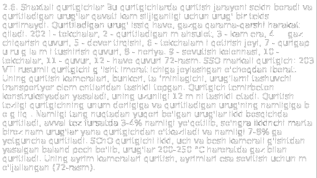 2.6. Shaxtali quritgichlar Bu quritgichlarda quritish jarayoni sekin boradi va quritiladigan urug&#39;lar qavati kam siljiganligi uchun urug&#39; bir tekis qurilmaydi. Quritiladigan urug&#39; issiq havo, gazga qarama-qarshi harakat qiladi. 202 I - tokchalar, 2 - quritiladigan m ahsulot, 3 - kam era, 4 — gaz chiqarish quvuri, 5 - devor tirqishi, 6 - tokchalam i qotirish joyi, 7 - qurigap u ru g la m i tushirish quvuri, 8 - noriya. 9 - sovutish kolonnasi, 10 - tokchalar, 11 - quvur, 12 - havo quvuri 72-rasm. SSO markali quritgich: 203 VTI rusumli quritgichi g &#39;isht imorat ichiga joylashgan o&#39;choqdan iborat. Uning quritish kameralari, bunkeri, ta ’minlagichi, urug‘larni tashuvchi transportyor elem entlaridan tashkil topgan. Quritgich temirbeton konstruksiyadan yasaladi, uning uzunligi 12 m ni tashkil etadi. Quritish tezligi quritgichning unum dorligiga va quritiladigan urug&#39;ning namligiga b o g iiq . Namligi tang nuqtadan yuqori bo&#39;lgan urug&#39;lar ikki bosqichda quritiladi, avval tez fursatda 3-4% namligi yo&#39;qotilib, so&#39;ngra ikkinchi marta biroz nam urug&#39;lar yana quritgichdan o&#39;tkaziladi va namligi 7-8% ga yetguncha quritiladi. SChO quritgichi ikki, uch va besh kamerali g&#39;ishtdan yasalgan baland pech bo&#39;lib, urug&#39;lar 200-250 °C haroratda gaz bilan quritiladi. Uning ayrim kameralari quritish, ayrimlari esa sovitish uchun m o&#39;ljallangan (72-rasm). 