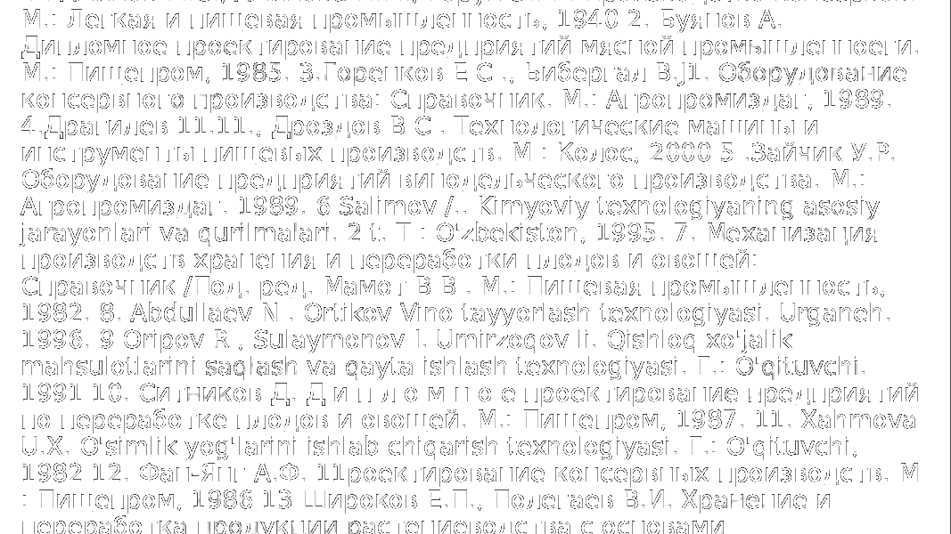  FOYDALANILCAN ADABIVOTLAR 1. Аминов М.С., Аминова Н.М., Горун Э.11. Производство консервов. М.: Легкая и пищевая промышленность, 1940 2. Буянов А. Дипломное проектирование предприятий мясной промышленноеги. М.: Пищепром, 1985. 3.Горенков Е С ., Ьибергал В.J1. Оборудование консервного производства: Справочник. М.: Агропромиздаг, 1989. 4.Драгилев 11.11., Дроздов В С . Технологические машины и инструменты пищевых производств. М : Колос, 2000 5 .Зайчик У.Р. Оборудование предприятий винодельческого производства. М.: Агропромиздаг. 1989. 6 Salimov /.. Kimyoviy texnologiyaning asosiy jarayonlari va qurilmalari. 2 t. T : O&#39;zbekiston, 1995. 7. Механизация производств хранения и переработки плодов и овощей: Справочник /Под. ред. Мамот В В . М.: Пищевая промышленность, 1982. 8. Abdullaev N . Ortikov Vino tayyorlash texnologiyasi. Urganeh. 1996. 9 Oripov R , Sulaymonov I. Umirzoqov li. Qishloq xo&#39;jalik mahsulotlarini saqlash va qayta ishlash texnologiyasi. Г.: O&#39;qituvchi. 1991 10. Ситников Д. Д и п л о м н о е проектирование предприятий по переработке плодов и овощей. М.: Пищепром, 1987. 11. Xahmova U.X. O&#39;simlik yog&#39;larini ishlab chiqarish texnologiyasi. Г.: O&#39;qituvchi, 1982 12. Фан-Янг А.Ф. 11роектирование консервных производств. М : Пищепром, 1986 13 Широков Е.П., Полегаев В.И. Хранение и переработка продукции растениеводства с основами С1андар1изации М.: Колос, 2000 