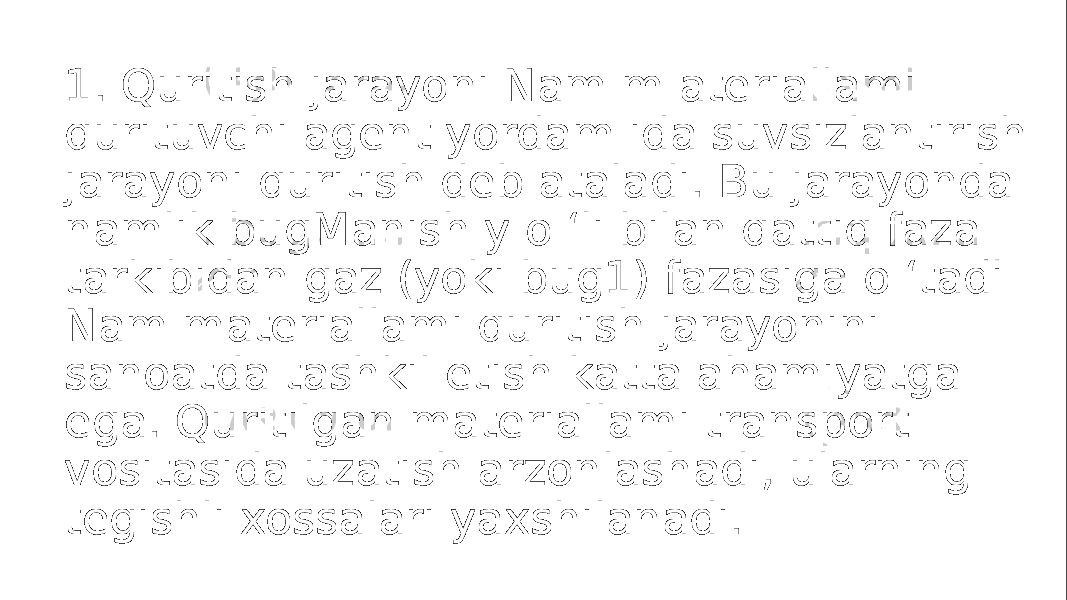 1. Quritish jarayoni Nam m ateriallami qurituvchi agent yordam ida suvsizlantirish jarayoni quritish deb ataladi. Bu jarayonda namlik bugManish y o ‘li bilan qattiq faza tarkibidan gaz (yoki bug1) fazasiga o ‘tadi Nam materiallami quritish jarayonini sanoatda tashkil etish katta ahamiyatga ega. Quritilgan materiallami transport vositasida uzatish arzonlashadi, ularning tegishli xossalari yaxshilanadi. 