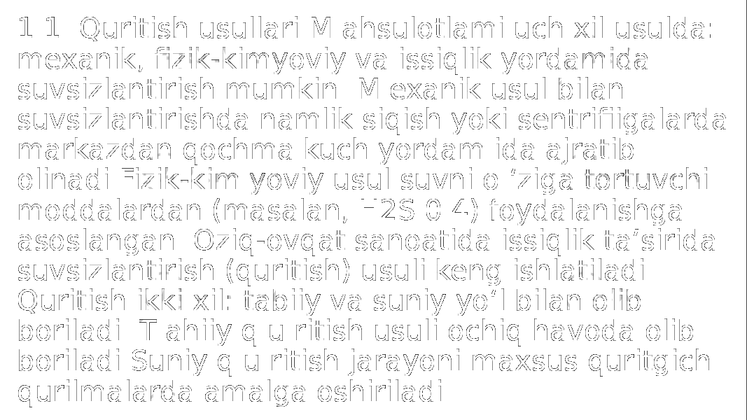 1.1. Quritish usullari M ahsulotlami uch xil usulda: mexanik, fizik-kimyoviy va issiqlik yordamida suvsizlantirish mumkin. M exanik usul bilan suvsizlantirishda namlik siqish yoki sentrifiigalarda markazdan qochma kuch yordam ida ajratib olinadi Fizik-kim yoviy usul suvni o ‘ziga tortuvchi moddalardan (masalan, H2S 0 4) foydalanishga asoslangan. Oziq-ovqat sanoatida issiqlik ta’sirida suvsizlantirish (quritish) usuli keng ishlatiladi. Quritish ikki xil: tabiiy va suniy yo‘l bilan olib boriladi. T ahiiy q u ritish usuli ochiq havoda olib boriladi Suniy q u ritish jarayoni maxsus quritgich qurilmalarda amalga oshiriladi. 