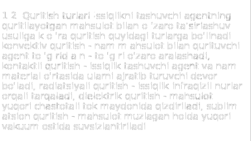 1.2. Quritish turlari Issiqlikni tashuvchi agentning quritilayotgan mahsulot bilan o ‘zaro ta’sirlashuv usuliga k o &#39;ra quritish quyidagi turlarga bo&#39;linadi. konvektiv quritish - nam m ahsulot bilan qurituvchi agent to &#39;g rid a n - to &#39;g ri o&#39;zaro aralashadi; kontaktli quritish - issiqlik tashuvchi agent va nam material o&#39;rtasida ularni ajratib turuvchi devor bo&#39;ladi; radiatsiyali quritish - issiqlik infraqizil nurlar orqali tarqaladi; dielektrik quritish - mahsulot yuqori chastotali tok maydonida qizdiriladi; sublim atsion quritish - mahsulot muzlagan holda yuqori vakuum ostida suvsizlantiriladi 