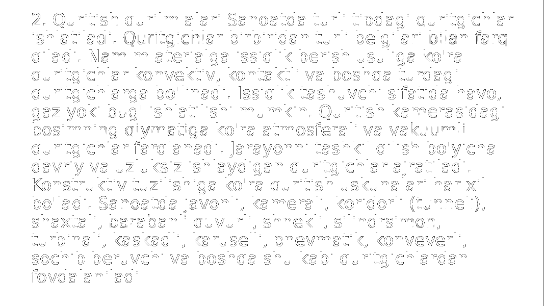 2. Quritish qurilm alari Sanoatda turli tipdagi quritgichlar ishlatiladi. Quritgichlar birbiridan turli belgilari bilan farq qiladi. Nam m aterialga issiqlik berish usuliga ko&#39;ra quritgichlar konvektiv, kontaktli va boshqa turdagi quritgichlarga bo&#39;linadi. Issiqlik tashuvchi sifatida havo, gaz yoki bug&#39; ishlatilishi mumkin. Quritish kamerasidagi bosimning qiymatiga ko&#39;ra atmosferali va vakuumli quritgichlar farqlanadi. Jarayonni tashkil qilish bo&#39;yicha davriy va uzluksiz ishlaydigan quritgichlar ajratiladi. Konstruktiv tuzilishiga ko&#39;ra quritish uskunalari har xil bo&#39;ladi. Sanoatda javonli, kamerali, koridorli (tunneli), shaxtali, barabanli quvurli, shnekli, silindrsimon, turbinali, kaskadli, karuselli, pnevmatik, konveverli, sochib beruvchi va boshqa shu kabi quritgichlardan fovdalaniladi 