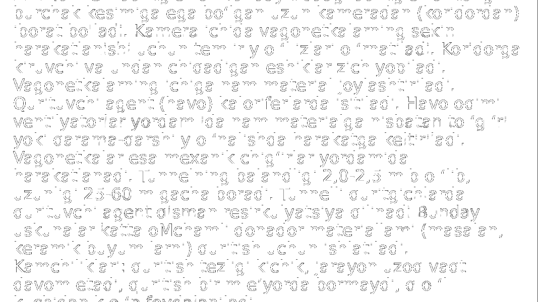 2.1. Tunnelli quritgichlar Bunday tipdagi quritgichlar to ‘g ‘ri burchak kesimiga ega bo‘lgan uzun kameradan (koridordan) iborat bo&#39;ladi. Kamera ichida vagonetkalarning sekin harakatlanishi uchun tem ir y o ‘l izlari o ‘rnatiladi. Koridorga kiruvchi va undan chiqadigan eshiklar zich yopiladi. Vagonetkalarning ichiga nam material joylashtiriladi. Qurituvchi agent (havo) kaloriferlarda isitiladi. Havo oqimi ventilyatorlar yordam ida nam materialga nisbatan to ‘g ‘ri yoki qarama-qarshi y o ‘nalishda harakatga keltiriladi. Vagonetkalar esa mexanik chig‘irlar yordamida harakatlanadi. Tunnelning balandligi 2,0-2,5 m b o ‘lib, uzunligi 25-60 m gacha boradi. Tunnelli quritgichlarda qurituvchi agent qisman resirkulyatsiya qilinadi Bunday uskunalar katta oMchamli donador materiallami (masalan, keramik buyum larni) quritish uchun ishlatiladi. Kamchiliklari: quritish tezligi kichik, jarayon uzoq vaqt davom etadi, quritish bir m e’yorda bormaydi, q o ‘l kuchidan k o ‘p foydalaniladi. 