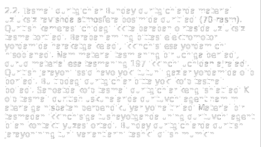 2.2. Tasmali quritgichlar Bunday quritgichlarda material uzluksiz ravishda atmosfera bosimida quritiladi (70-rasm). Quritish kamerasi ichidagi ikkita baraban o rtasida uzluksiz tasma tortiladi. Barabanlam ing bittasi elektromotor yordamida harakatga keladi, ikkinchisi esa yordam chi hisoblanadi. Nam material tasm aning bir uchiga beriladi, quruq material esa tasmaning 197 ikkinchi uchidan ajraladi. Quritish jarayoni issiq havo yoki tutunli gazlar yordamida olib boriladi. Bu tipdagi quritgichlar bitta yoki ko‘p tastnali bo&#39;ladi. Sanoatda ko‘p tasmali quritgichlar keng ishlatiladi K o&#39;p tasmali quritish uskunalarida qurituvchi agent nam m aterialga nisbatan perpendikulyar yo&#39;naltiriladi Material bir tasmadan ikkinchisiga tushayotganda uning qurituvchi agent bilan kontakti yuzasi ortadi. Bunday quritgichlarda quritish jarayonining turli variantlarini tashkil qilish mumkin 