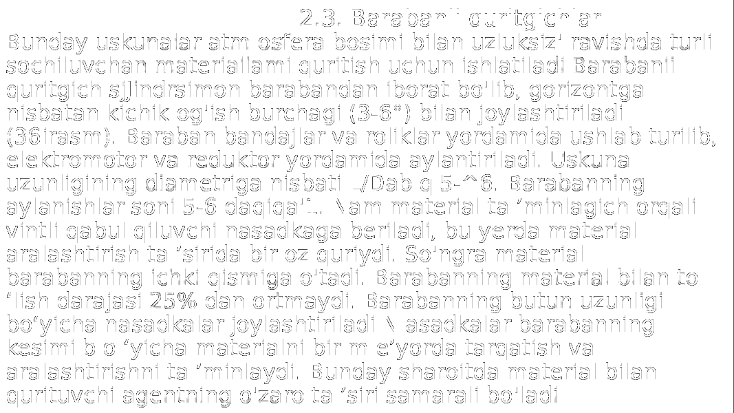  2.3. Barabanli quritgichlar Bunday uskunalar atm osfera bosimi bilan uzluksiz&#39; ravishda turli sochiluvchan materiallami quritish uchun ishlatiladi Barabanli quritgich sjJindrsimon barabandan iborat bo&#39;lib, gorizontga nisbatan kichik og&#39;ish burchagi (3-6°) bilan joylashtiriladi (36irasm). Baraban bandajlar va roliklar yordamida ushlab turilib, elektromotor va reduktor yordamida aylantiriladi. Uskuna uzunligining diametriga nisbati L/Dab q 5-^6. Barabanning aylanishlar soni 5-6 daqiqa&#39;1. Nam material ta ’minlagich orqali vintli qabul qiluvchi nasadkaga beriladi, bu yerda material aralashtirish ta ’sirida bir oz quriydi. So&#39;ngra material barabanning ichki qismiga o&#39;tadi. Barabanning material bilan to ‘lish darajasi 25% dan ortmaydi. Barabanning butun uzunligi bo‘yicha nasadkalar joylashtiriladi N asadkalar barabanning kesimi b o ‘yicha materialni bir m e’yorda tarqatish va aralashtirishni ta ’minlaydi. Bunday sharoitda material bilan qurituvchi agentning o&#39;zaro ta ’siri samarali bo&#39;ladi 