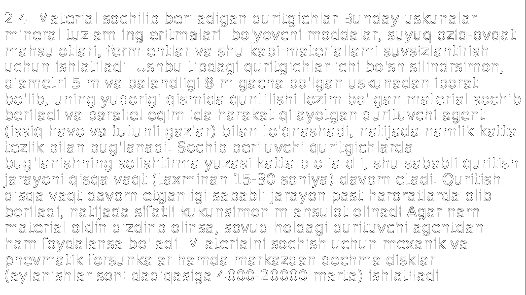 2.4. Material sochilib beriladigan quritgichlar Bunday uskunalar mineral tuzlam ing eritmalari. bo&#39;yovchi moddalar, suyuq oziq-ovqat mahsulotlari, ferm entlar va shu kabi materiallami suvsizlantirish uchun ishlatiladi. Ushbu tipdagi quritgichlar ichi bo&#39;sh silindrsimon, diametri 5 m va balandligi 8 m gacha bo&#39;lgan uskunadan iborat bo&#39;lib, uning yuqorigi qismida quntilishi lozim bo&#39;lgan material sochib beriladi va parallel oqim ida harakat qilayotgan qurituvchi agent (issiq havo va tutunli gazlar) bilan to&#39;qnashadi, natijada namlik katta tezlik bilan bug&#39;lanadi. Sochib beriluvchi quritgichlarda bug&#39;lanishning solishtirma yuzasi katta b o ia d i, shu sababli quritish jarayoni qisqa vaqt (taxminan 15-30 soniya) davom etadi. Quritish qisqa vaqt davom etganligi sababli jarayon past haroratlarda olib boriladi, natijada sifatli kukunsimon m ahsulot olinadi Agar nam material oldin qizdinb olinsa, sovuq holdagi qurituvchi agentdan ham foydalansa bo&#39;ladi. M aterialni sochish uchun mexanik va pnevmatik forsunkalar hamda markazdan qochma disklar (aylanishlar soni daqiqasiga 4000-20000 marta) ishlatiladi 